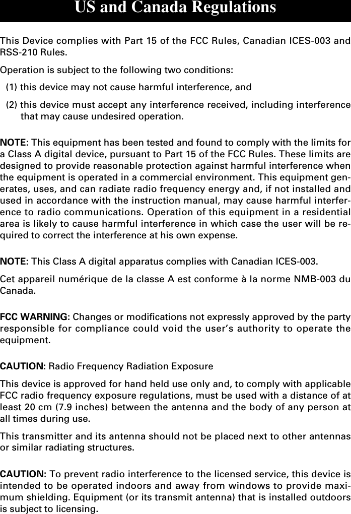 US and Canada RegulationsThis Device complies with Part 15 of the FCC Rules, Canadian ICES-003 andRSS-210 Rules.Operation is subject to the following two conditions:(1) this device may not cause harmful interference, and(2) this device must accept any interference received, including interferencethat may cause undesired operation.NOTE: This equipment has been tested and found to comply with the limits fora Class A digital device, pursuant to Part 15 of the FCC Rules. These limits aredesigned to provide reasonable protection against harmful interference whenthe equipment is operated in a commercial environment. This equipment gen-erates, uses, and can radiate radio frequency energy and, if not installed andused in accordance with the instruction manual, may cause harmful interfer-ence to radio communications. Operation of this equipment in a residentialarea is likely to cause harmful interference in which case the user will be re-quired to correct the interference at his own expense.NOTE: This Class A digital apparatus complies with Canadian ICES-003.Cet appareil numérique de la classe A est conforme à la norme NMB-003 duCanada.FCC WARNING: Changes or modifications not expressly approved by the partyresponsible for compliance could void the user’s authority to operate theequipment.CAUTION: Radio Frequency Radiation ExposureThis device is approved for hand held use only and, to comply with applicableFCC radio frequency exposure regulations, must be used with a distance of atleast 20 cm (7.9 inches) between the antenna and the body of any person atall times during use.This transmitter and its antenna should not be placed next to other antennasor similar radiating structures.CAUTION: To prevent radio interference to the licensed service, this device isintended to be operated indoors and away from windows to provide maxi-mum shielding. Equipment (or its transmit antenna) that is installed outdoorsis subject to licensing.