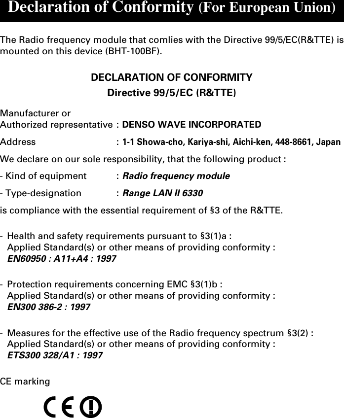 Declaration of Conformity (For European Union)The Radio frequency module that comlies with the Directive 99/5/EC(R&amp;TTE) ismounted on this device (BHT-100BF).DECLARATION OF CONFORMITYDirective 99/5/EC (R&amp;TTE)Manufacturer orAuthorized representative : DENSO WAVE INCORPORATEDAddress :1-1 Showa-cho, Kariya-shi, Aichi-ken, 448-8661, JapanWe declare on our sole responsibility, that the following product :- Kind of equipment :Radio frequency module- Type-designation :Range LAN II 6330is compliance with the essential requirement of §3 of the R&amp;TTE.-Health and safety requirements pursuant to §3(1)a :Applied Standard(s) or other means of providing conformity :EN60950 : A11+A4 : 1997-Protection requirements concerning EMC §3(1)b :Applied Standard(s) or other means of providing conformity :EN300 386-2 : 1997-Measures for the effective use of the Radio frequency spectrum §3(2) :Applied Standard(s) or other means of providing conformity :ETS300 328/A1 : 1997CE marking