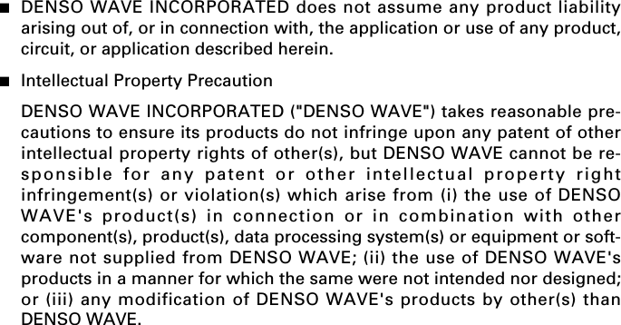 ■DENSO WAVE INCORPORATED does not assume any product liabilityarising out of, or in connection with, the application or use of any product,circuit, or application described herein.■Intellectual Property PrecautionDENSO WAVE INCORPORATED (&quot;DENSO WAVE&quot;) takes reasonable pre-cautions to ensure its products do not infringe upon any patent of otherintellectual property rights of other(s), but DENSO WAVE cannot be re-sponsible for any patent or other intellectual property rightinfringement(s) or violation(s) which arise from (i) the use of DENSOWAVE&apos;s product(s) in connection or in combination with othercomponent(s), product(s), data processing system(s) or equipment or soft-ware not supplied from DENSO WAVE; (ii) the use of DENSO WAVE&apos;sproducts in a manner for which the same were not intended nor designed;or (iii) any modification of DENSO WAVE&apos;s products by other(s) thanDENSO WAVE.