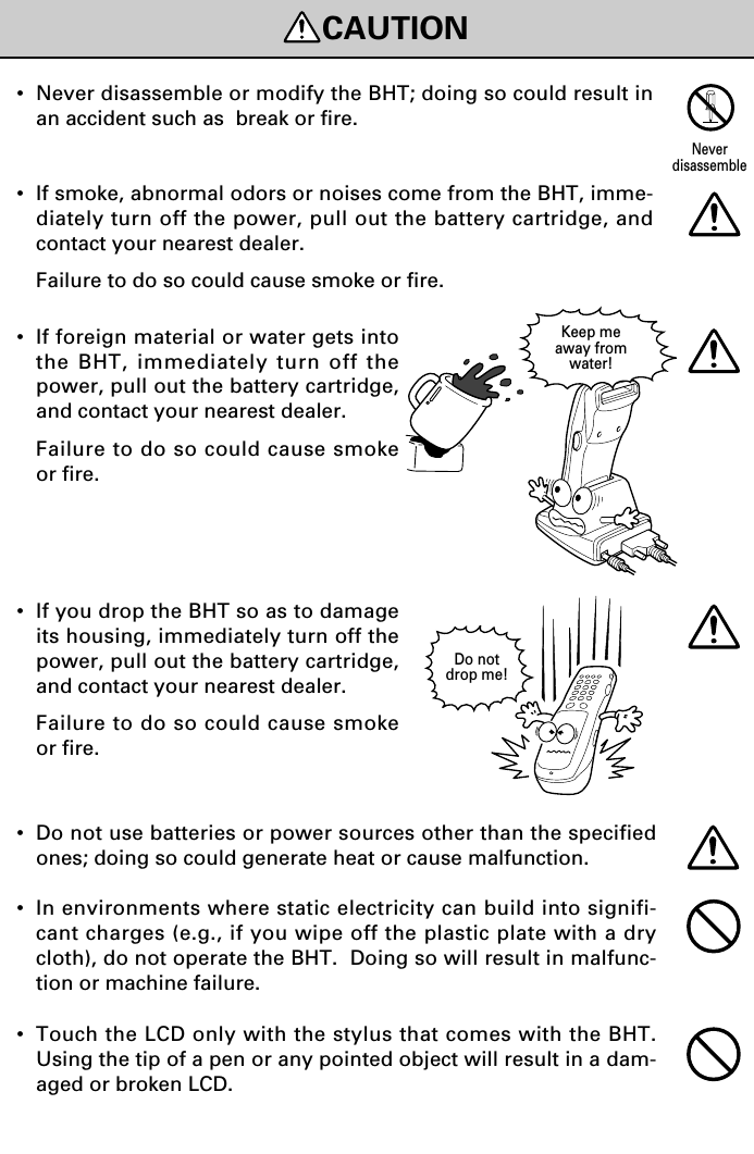 Do notdrop me!Keep meaway fromwater!•If foreign material or water gets intothe BHT, immediately turn off thepower, pull out the battery cartridge,and contact your nearest dealer.Failure to do so could cause smokeor fire.•If you drop the BHT so as to damageits housing, immediately turn off thepower, pull out the battery cartridge,and contact your nearest dealer.Failure to do so could cause smokeor fire.•Never disassemble or modify the BHT; doing so could result inan accident such as  break or fire.•If smoke, abnormal odors or noises come from the BHT, imme-diately turn off the power, pull out the battery cartridge, andcontact your nearest dealer.Failure to do so could cause smoke or fire.NeverdisassembleCAUTION•Do not use batteries or power sources other than the specifiedones; doing so could generate heat or cause malfunction.•In environments where static electricity can build into signifi-cant charges (e.g., if you wipe off the plastic plate with a drycloth), do not operate the BHT.  Doing so will result in malfunc-tion or machine failure.•Touch the LCD only with the stylus that comes with the BHT.Using the tip of a pen or any pointed object will result in a dam-aged or broken LCD.