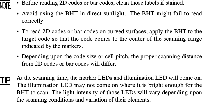 • Before reading 2D codes or bar codes, clean those labels if stained.•Avoid using the BHT in direct sunlight.  The BHT might fail to readcorrectly.•To read 2D codes or bar codes on curved surfaces, apply the BHT to thetarget code so that the code comes to the center of the scanning rangeindicated by the markers.•Depending upon the code size or cell pitch, the proper scanning distancefrom 2D codes or bar codes will differ.At the scanning time, the marker LEDs and illumination LED will come on.The illumination LED may not come on where it is bright enough for theBHT to scan. The light intensity of those LEDs will vary depending uponthe scanning conditions and variation of their elements.