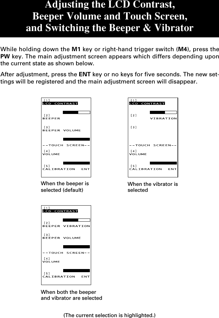 When the beeper isselected (default)When the vibrator isselectedWhen both the beeperand vibrator are selected(The current selection is highlighted.)Adjusting the LCD Contrast,Beeper Volume and Touch Screen,and Switching the Beeper &amp; VibratorWhile holding down the M1 key or right-hand trigger switch (M4), press thePW key. The main adjustment screen appears which differs depending uponthe current state as shown below.After adjustment, press the ENT key or no keys for five seconds. The new set-tings will be registered and the main adjustment screen will disappear.