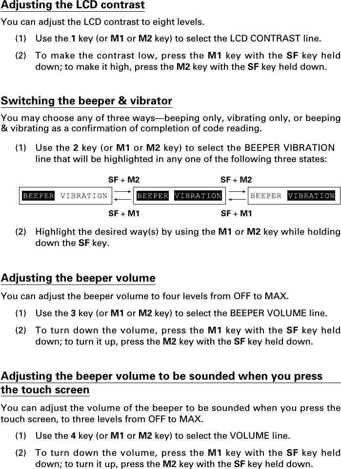 Adjusting the LCD contrastYou can adjust the LCD contrast to eight levels.(1) Use the 1 key (or M1 or M2 key) to select the LCD CONTRAST line.(2) To make the contrast low, press the M1 key with the SF key helddown; to make it high, press the M2 key with the SF key held down.Switching the beeper &amp; vibratorYou may choose any of three ways—beeping only, vibrating only, or beeping&amp; vibrating as a confirmation of completion of code reading.(1) Use the 2 key (or M1 or M2 key) to select the BEEPER VIBRATIONline that will be highlighted in any one of the following three states:(2) Highlight the desired way(s) by using the M1 or M2 key while holdingdown the SF key.Adjusting the beeper volumeYou can adjust the beeper volume to four levels from OFF to MAX.(1) Use the 3 key (or M1 or M2 key) to select the BEEPER VOLUME line.(2) To turn down the volume, press the M1 key with the SF key helddown; to turn it up, press the M2 key with the SF key held down.Adjusting the beeper volume to be sounded when you pressthe touch screenYou can adjust the volume of the beeper to be sounded when you press thetouch screen, to three levels from OFF to MAX.(1) Use the 4 key (or M1 or M2 key) to select the VOLUME line.(2) To turn down the volume, press the M1 key with the SF key helddown; to turn it up, press the M2 key with the SF key held down.SF + M2 SF + M2SF + M1 SF + M1