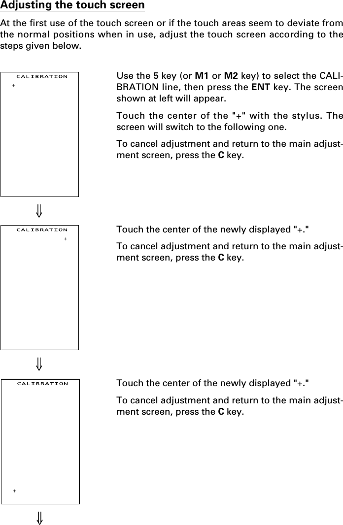 ⇓⇓⇓Use the 5 key (or M1 or M2 key) to select the CALI-BRATION line, then press the ENT key. The screenshown at left will appear.Touch the center of the &quot;+&quot; with the stylus. Thescreen will switch to the following one.To cancel adjustment and return to the main adjust-ment screen, press the C key.Touch the center of the newly displayed &quot;+.&quot;To cancel adjustment and return to the main adjust-ment screen, press the C key.Touch the center of the newly displayed &quot;+.&quot;To cancel adjustment and return to the main adjust-ment screen, press the C key.Adjusting the touch screenAt the first use of the touch screen or if the touch areas seem to deviate fromthe normal positions when in use, adjust the touch screen according to thesteps given below.