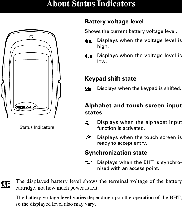 About Status IndicatorsBattery voltage levelShows the current battery voltage level.Displays when the voltage level ishigh.Displays when the voltage level islow.Keypad shift stateDisplays when the keypad is shifted.Alphabet and touch screen inputstatesDisplays when the alphabet inputfunction is activated.Displays when the touch screen isready to accept entry.Synchronization stateDisplays when the BHT is synchro-nized with an access point.The displayed battery level shows the terminal voltage of the batterycartridge, not how much power is left.The battery voltage level varies depending upon the operation of the BHT,so the displayed level also may vary.Status Indicators