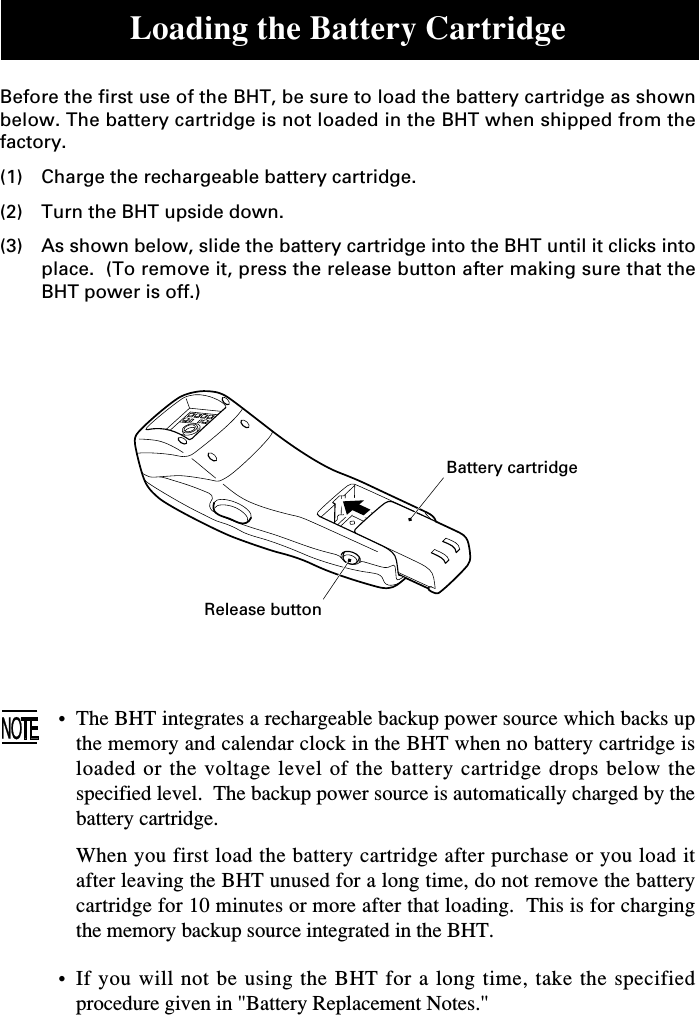 Loading the Battery CartridgeBefore the first use of the BHT, be sure to load the battery cartridge as shownbelow. The battery cartridge is not loaded in the BHT when shipped from thefactory.(1) Charge the rechargeable battery cartridge.(2) Turn the BHT upside down.(3) As shown below, slide the battery cartridge into the BHT until it clicks intoplace.  (To remove it, press the release button after making sure that theBHT power is off.)Battery cartridgeRelease button•The BHT integrates a rechargeable backup power source which backs upthe memory and calendar clock in the BHT when no battery cartridge isloaded or the voltage level of the battery cartridge drops below thespecified level.  The backup power source is automatically charged by thebattery cartridge.When you first load the battery cartridge after purchase or you load itafter leaving the BHT unused for a long time, do not remove the batterycartridge for 10 minutes or more after that loading.  This is for chargingthe memory backup source integrated in the BHT.•If you will not be using the BHT for a long time, take the specifiedprocedure given in &quot;Battery Replacement Notes.&quot;