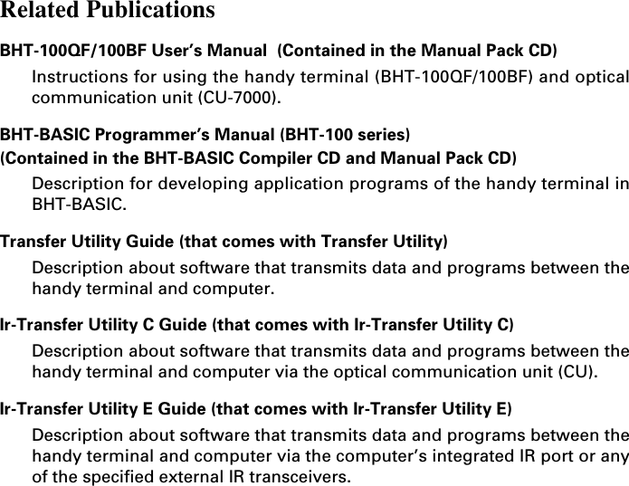 Related PublicationsBHT-100QF/100BF User’s Manual  (Contained in the Manual Pack CD)Instructions for using the handy terminal (BHT-100QF/100BF) and opticalcommunication unit (CU-7000).BHT-BASIC Programmer’s Manual (BHT-100 series)(Contained in the BHT-BASIC Compiler CD and Manual Pack CD)Description for developing application programs of the handy terminal inBHT-BASIC.Transfer Utility Guide (that comes with Transfer Utility)Description about software that transmits data and programs between thehandy terminal and computer.Ir-Transfer Utility C Guide (that comes with Ir-Transfer Utility C)Description about software that transmits data and programs between thehandy terminal and computer via the optical communication unit (CU).Ir-Transfer Utility E Guide (that comes with Ir-Transfer Utility E)Description about software that transmits data and programs between thehandy terminal and computer via the computer’s integrated IR port or anyof the specified external IR transceivers.