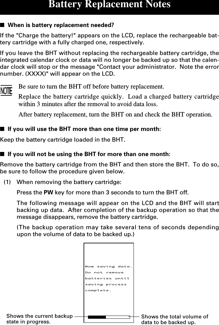 Battery Replacement Notes■  When is battery replacement needed?If the &quot;Charge the battery!&quot; appears on the LCD, replace the rechargeable bat-tery cartridge with a fully charged one, respectively.If you leave the BHT without replacing the rechargeable battery cartridge, theintegrated calendar clock or data will no longer be backed up so that the calen-dar clock will stop or the message &quot;Contact your administrator.  Note the errornumber. (XXXX)&quot; will appear on the LCD.Be sure to turn the BHT off before battery replacement.Replace the battery cartridge quickly.  Load a charged battery cartridgewithin 3 minutes after the removal to avoid data loss.After battery replacement, turn the BHT on and check the BHT operation.■  If you will use the BHT more than one time per month:Keep the battery cartridge loaded in the BHT.■  If you will not be using the BHT for more than one month:Remove the battery cartridge from the BHT and then store the BHT.  To do so,be sure to follow the procedure given below.(1) When removing the battery cartridge:Press the PW key for more than 3 seconds to turn the BHT off.The following message will appear on the LCD and the BHT will startbacking up data.  After completion of the backup operation so that themessage disappears, remove the battery cartridge.(The backup operation may take several tens of seconds dependingupon the volume of data to be backed up.)Shows the current backupstate in progress.Shows the total volume ofdata to be backed up.