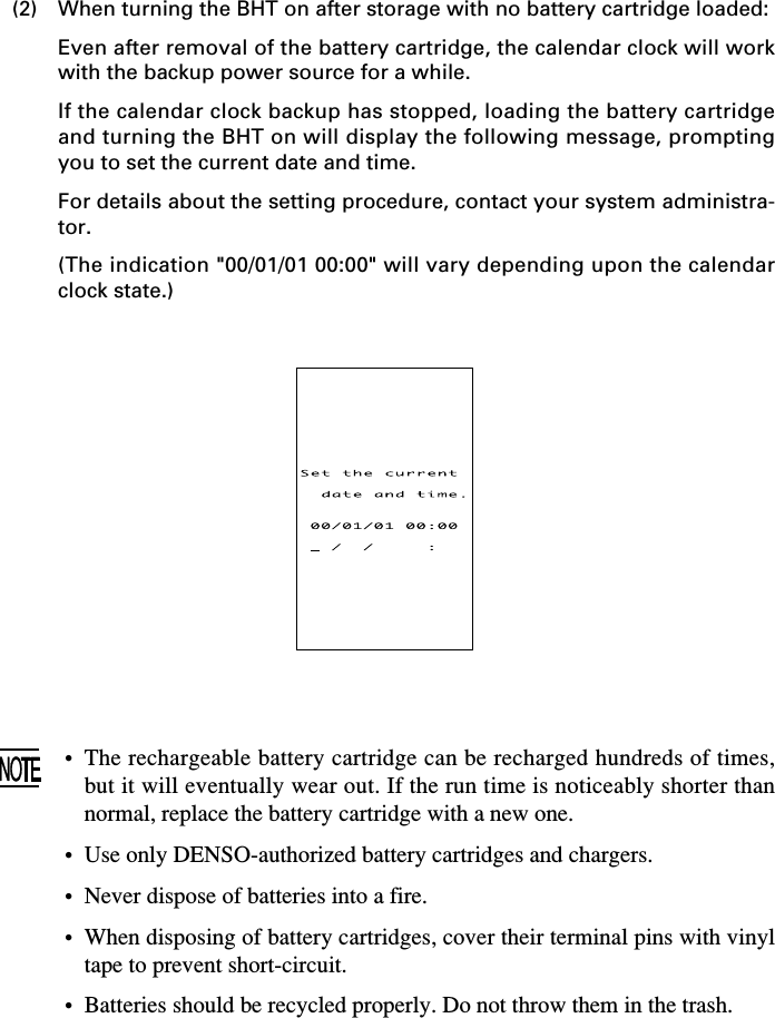 (2) When turning the BHT on after storage with no battery cartridge loaded:Even after removal of the battery cartridge, the calendar clock will workwith the backup power source for a while.If the calendar clock backup has stopped, loading the battery cartridgeand turning the BHT on will display the following message, promptingyou to set the current date and time.For details about the setting procedure, contact your system administra-tor.(The indication &quot;00/01/01 00:00&quot; will vary depending upon the calendarclock state.)•The rechargeable battery cartridge can be recharged hundreds of times,but it will eventually wear out. If the run time is noticeably shorter thannormal, replace the battery cartridge with a new one.• Use only DENSO-authorized battery cartridges and chargers.• Never dispose of batteries into a fire.•When disposing of battery cartridges, cover their terminal pins with vinyltape to prevent short-circuit.• Batteries should be recycled properly. Do not throw them in the trash.