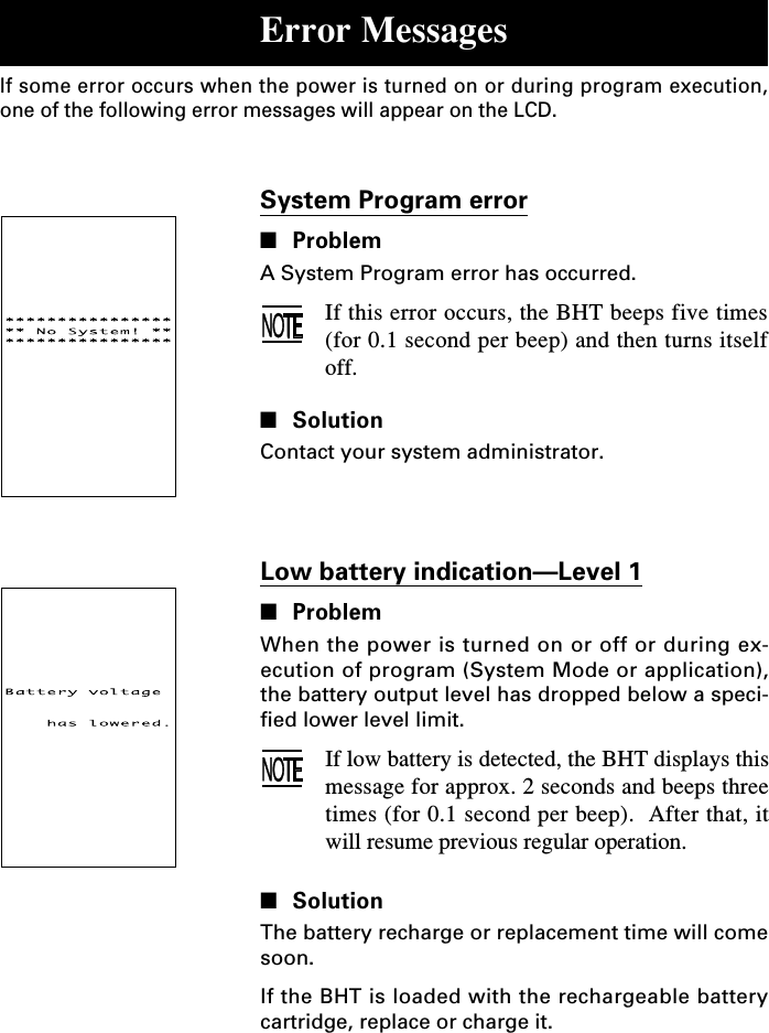 Low battery indication—Level 1■ProblemWhen the power is turned on or off or during ex-ecution of program (System Mode or application),the battery output level has dropped below a speci-fied lower level limit.If low battery is detected, the BHT displays thismessage for approx. 2 seconds and beeps threetimes (for 0.1 second per beep).  After that, itwill resume previous regular operation.■SolutionThe battery recharge or replacement time will comesoon.If the BHT is loaded with the rechargeable batterycartridge, replace or charge it.System Program error■ProblemA System Program error has occurred.If this error occurs, the BHT beeps five times(for 0.1 second per beep) and then turns itselfoff.■SolutionContact your system administrator.Error MessagesIf some error occurs when the power is turned on or during program execution,one of the following error messages will appear on the LCD.