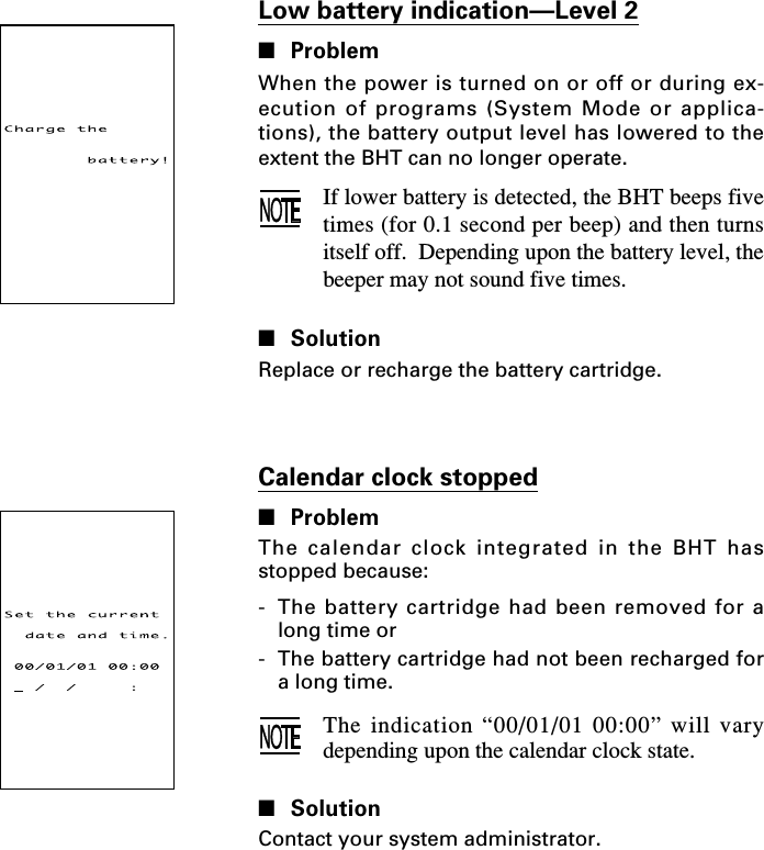 Low battery indication—Level 2■ProblemWhen the power is turned on or off or during ex-ecution of programs (System Mode or applica-tions), the battery output level has lowered to theextent the BHT can no longer operate.If lower battery is detected, the BHT beeps fivetimes (for 0.1 second per beep) and then turnsitself off.  Depending upon the battery level, thebeeper may not sound five times.■SolutionReplace or recharge the battery cartridge.Calendar clock stopped■ProblemThe calendar clock integrated in the BHT hasstopped because:-The battery cartridge had been removed for along time or-The battery cartridge had not been recharged fora long time.The indication “00/01/01 00:00” will varydepending upon the calendar clock state.■SolutionContact your system administrator.