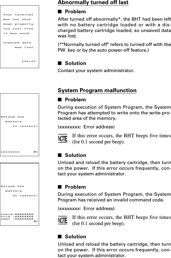 System Program malfunction■ProblemDuring execution of System Program, the SystemProgram has attempted to write onto the write-pro-tected area of the memory.(xxxxxxxx:  Error address)If this error occurs, the BHT beeps five times(for 0.1 second per beep).■SolutionUnload and reload the battery cartridge, then turnon the power.  If this error occurs frequently, con-tact your system administrator.■ProblemDuring execution of System Program, the SystemProgram has received an invalid command code.(xxxxxxxx:  Error address)If this error occurs, the BHT beeps five times(for 0.1 second per beep).■SolutionUnload and reload the battery cartridge, then turnon the power.  If this error occurs frequently, con-tact your system administrator.Abnormally turned off last■ProblemAfter turned off abnormally*, the BHT had been leftwith no battery cartridge loaded or with a dis-charged battery cartridge loaded, so unsaved datawas lost.(*&quot;Normally turned off&quot; refers to turned-off with thePW  key or by the auto power-off feature.)■SolutionContact your system administrator.