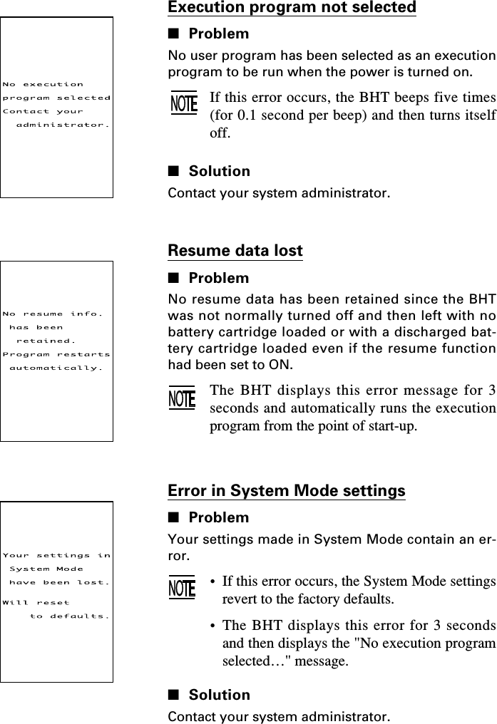 Resume data lost■ProblemNo resume data has been retained since the BHTwas not normally turned off and then left with nobattery cartridge loaded or with a discharged bat-tery cartridge loaded even if the resume functionhad been set to ON.The BHT displays this error message for 3seconds and automatically runs the executionprogram from the point of start-up.Execution program not selected■ProblemNo user program has been selected as an executionprogram to be run when the power is turned on.If this error occurs, the BHT beeps five times(for 0.1 second per beep) and then turns itselfoff.■SolutionContact your system administrator.Error in System Mode settings■ProblemYour settings made in System Mode contain an er-ror.•If this error occurs, the System Mode settingsrevert to the factory defaults.•The BHT displays this error for 3 secondsand then displays the &quot;No execution programselected…&quot; message.■SolutionContact your system administrator.