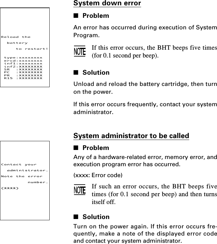 System down error■ProblemAn error has occurred during execution of SystemProgram.If this error occurs, the BHT beeps five times(for 0.1 second per beep).■SolutionUnload and reload the battery cartridge, then turnon the power.If this error occurs frequently, contact your systemadministrator.System administrator to be called■ProblemAny of a hardware-related error, memory error, andexecution program error has occurred.(xxxx: Error code)If such an error occurs, the BHT beeps fivetimes (for 0.1 second per beep) and then turnsitself off.■SolutionTurn on the power again. If this error occurs fre-quently, make a note of the displayed error codeand contact your system administrator.Reloadthebatterytorestart!type:xxxxxxxxercd:xxxxxxxxinf1:xxxxxxxxinf2:XXXXXXXXSR:XXXXXXXXPC:XXXXXXXXPR:XXXXXXXXR15:XXXXXXXX