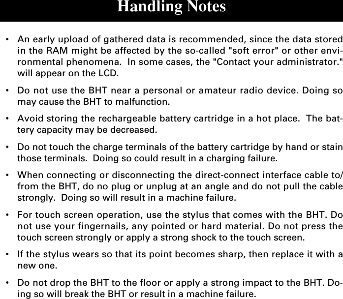 Handling Notes•An early upload of gathered data is recommended, since the data storedin the RAM might be affected by the so-called &quot;soft error&quot; or other envi-ronmental phenomena.  In some cases, the &quot;Contact your administrator.&quot;will appear on the LCD.•Do not use the BHT near a personal or amateur radio device. Doing somay cause the BHT to malfunction.•Avoid storing the rechargeable battery cartridge in a hot place.  The bat-tery capacity may be decreased.•Do not touch the charge terminals of the battery cartridge by hand or stainthose terminals.  Doing so could result in a charging failure.•When connecting or disconnecting the direct-connect interface cable to/from the BHT, do no plug or unplug at an angle and do not pull the cablestrongly.  Doing so will result in a machine failure.•For touch screen operation, use the stylus that comes with the BHT. Donot use your fingernails, any pointed or hard material. Do not press thetouch screen strongly or apply a strong shock to the touch screen.•If the stylus wears so that its point becomes sharp, then replace it with anew one.•Do not drop the BHT to the floor or apply a strong impact to the BHT. Do-ing so will break the BHT or result in a machine failure.