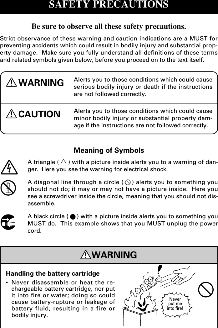 Alerts you to those conditions which could causeserious bodily injury or death if the instructionsare not followed correctly.WARNINGCAUTION Alerts you to those conditions which could causeminor bodily injury or substantial property dam-age if the instructions are not followed correctly.Meaning of SymbolsA triangle ( ) with a picture inside alerts you to a warning of dan-ger.  Here you see the warning for electrical shock.A diagonal line through a circle ( ) alerts you to something youshould not do; it may or may not have a picture inside.  Here yousee a screwdriver inside the circle, meaning that you should not dis-assemble.A black circle ( ) with a picture inside alerts you to something youMUST do.  This example shows that you MUST unplug the powercord.WARNINGHandling the battery cartridge•Never disassemble or heat the re-chargeable battery cartridge, nor putit into fire or water; doing so couldcause battery-rupture or leakage ofbattery fluid, resulting in a fire orbodily injury.Neverput meinto fire!SAFETY PRECAUTIONSBe sure to observe all these safety precautions.Strict observance of these warning and caution indications are a MUST forpreventing accidents which could result in bodily injury and substantial prop-erty damage.  Make sure you fully understand all definitions of these termsand related symbols given below, before you proceed on to the text itself.