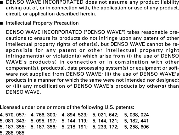 ■DENSO WAVE INCORPORATED does not assume any product liabilityarising out of, or in connection with, the application or use of any product,circuit, or application described herein.■Intellectual Property PrecautionDENSO WAVE INCORPORATED (&quot;DENSO WAVE&quot;) takes reasonable pre-cautions to ensure its products do not infringe upon any patent of otherintellectual property rights of other(s), but DENSO WAVE cannot be re-sponsible for any patent or other intellectual property rightinfringement(s) or violation(s) which arise from (i) the use of DENSOWAVE&apos;s product(s) in connection or in combination with othercomponent(s), product(s), data processing system(s) or equipment or soft-ware not supplied from DENSO WAVE; (ii) the use of DENSO WAVE&apos;sproducts in a manner for which the same were not intended nor designed;or (iii) any modification of DENSO WAVE&apos;s products by other(s) thanDENSO WAVE.Licensed under one or more of the following U.S. patents:4, 570, 057; 4, 766, 300; 4, 894, 523; 5, 021, 642; 5, 038, 0245, 081, 343; 5, 095, 197; 5, 144, 119; 5, 144, 121; 5, 182, 4415, 187, 355; 5, 187, 356; 5, 218, 191; 5, 233, 172; 5, 258, 6065, 288, 985