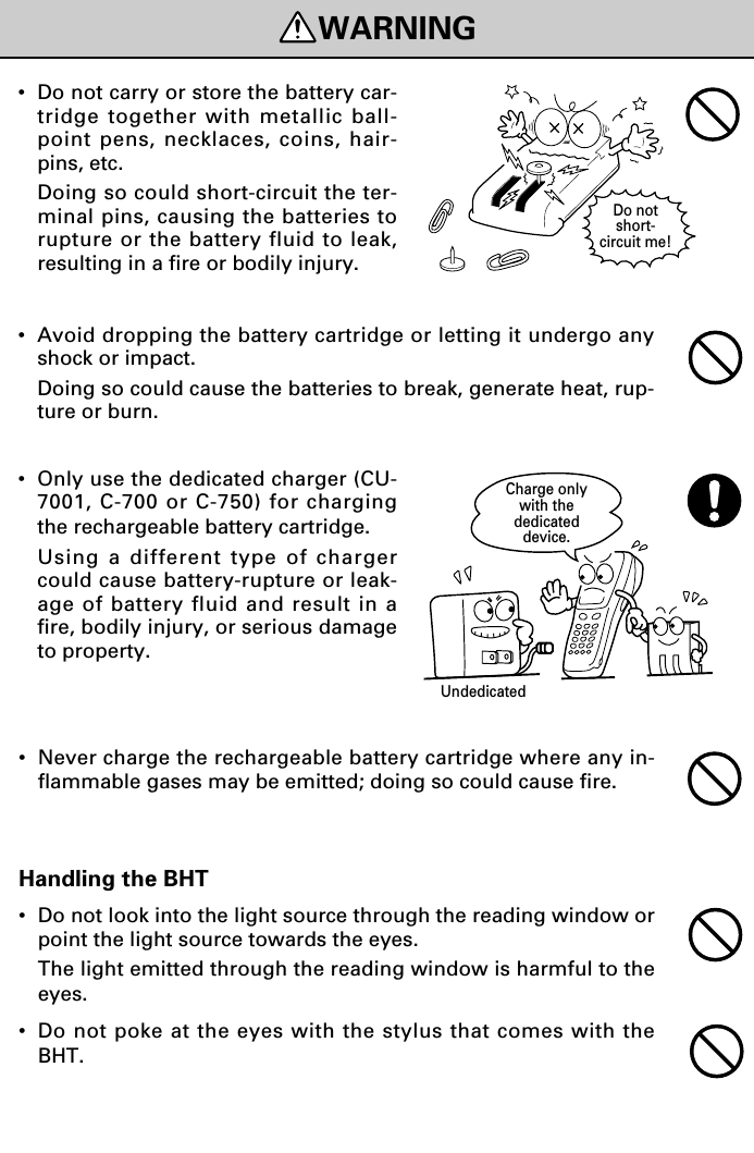 Handling the BHT•Do not look into the light source through the reading window orpoint the light source towards the eyes.The light emitted through the reading window is harmful to theeyes.•Do not poke at the eyes with the stylus that comes with theBHT.WARNINGDo notshort-circuit me!Charge onlywith thededicateddevice.Undedicated•Do not carry or store the battery car-tridge together with metallic ball-point pens, necklaces, coins, hair-pins, etc.Doing so could short-circuit the ter-minal pins, causing the batteries torupture or the battery fluid to leak,resulting in a fire or bodily injury.•Avoid dropping the battery cartridge or letting it undergo anyshock or impact.Doing so could cause the batteries to break, generate heat, rup-ture or burn.•Only use the dedicated charger (CU-7001, C-700 or C-750) for chargingthe rechargeable battery cartridge.Using a different type of chargercould cause battery-rupture or leak-age of battery fluid and result in afire, bodily injury, or serious damageto property.•Never charge the rechargeable battery cartridge where any in-flammable gases may be emitted; doing so could cause fire.