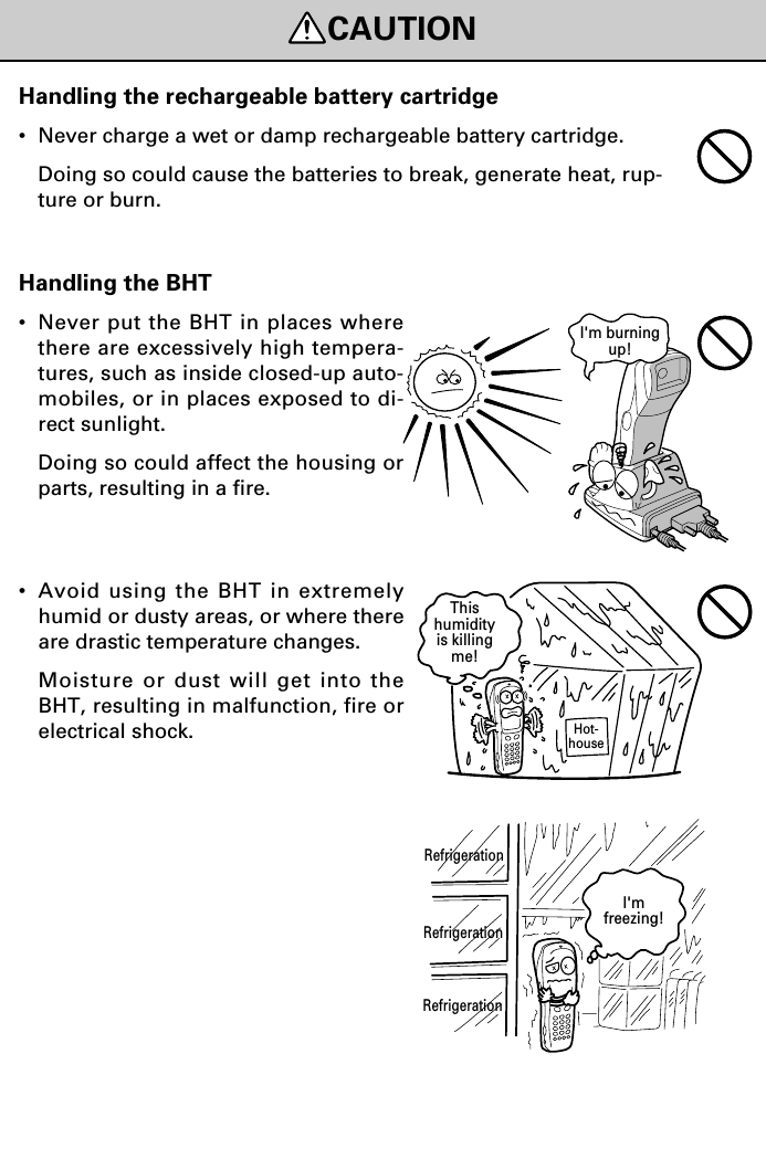 CAUTIONRefrigerationHot-houseThishumidityis killingme!RefrigerationRefrigerationI&apos;mfreezing!I&apos;m burningup!Handling the BHT•Never put the BHT in places wherethere are excessively high tempera-tures, such as inside closed-up auto-mobiles, or in places exposed to di-rect sunlight.Doing so could affect the housing orparts, resulting in a fire.•Avoid using the BHT in extremelyhumid or dusty areas, or where thereare drastic temperature changes.Moisture or dust will get into theBHT, resulting in malfunction, fire orelectrical shock.Handling the rechargeable battery cartridge•Never charge a wet or damp rechargeable battery cartridge.Doing so could cause the batteries to break, generate heat, rup-ture or burn.