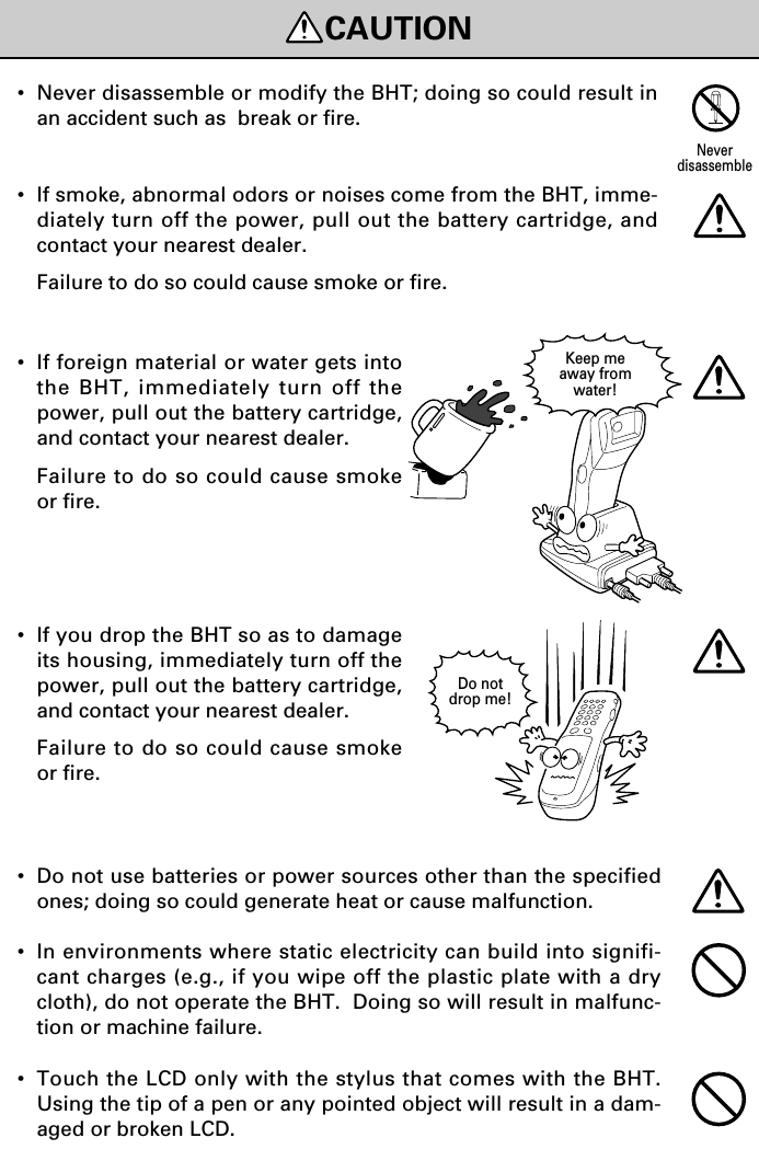 CAUTIONDo notdrop me!Keep meaway fromwater!•If foreign material or water gets intothe BHT, immediately turn off thepower, pull out the battery cartridge,and contact your nearest dealer.Failure to do so could cause smokeor fire.•If you drop the BHT so as to damageits housing, immediately turn off thepower, pull out the battery cartridge,and contact your nearest dealer.Failure to do so could cause smokeor fire.•Never disassemble or modify the BHT; doing so could result inan accident such as  break or fire.•If smoke, abnormal odors or noises come from the BHT, imme-diately turn off the power, pull out the battery cartridge, andcontact your nearest dealer.Failure to do so could cause smoke or fire.Neverdisassemble•Do not use batteries or power sources other than the specifiedones; doing so could generate heat or cause malfunction.•In environments where static electricity can build into signifi-cant charges (e.g., if you wipe off the plastic plate with a drycloth), do not operate the BHT.  Doing so will result in malfunc-tion or machine failure.•Touch the LCD only with the stylus that comes with the BHT.Using the tip of a pen or any pointed object will result in a dam-aged or broken LCD.