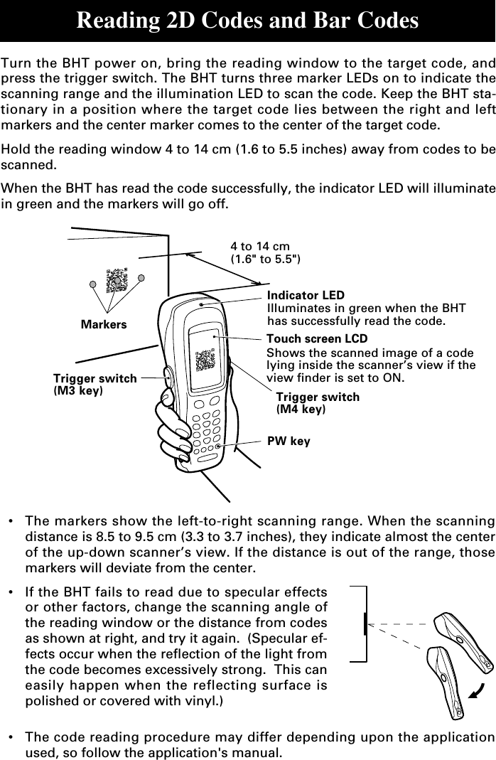 Reading 2D Codes and Bar Codes•The markers show the left-to-right scanning range. When the scanningdistance is 8.5 to 9.5 cm (3.3 to 3.7 inches), they indicate almost the centerof the up-down scanner’s view. If the distance is out of the range, thosemarkers will deviate from the center.•If the BHT fails to read due to specular effectsor other factors, change the scanning angle ofthe reading window or the distance from codesas shown at right, and try it again.  (Specular ef-fects occur when the reflection of the light fromthe code becomes excessively strong.  This caneasily happen when the reflecting surface ispolished or covered with vinyl.)•The code reading procedure may differ depending upon the applicationused, so follow the application&apos;s manual.Turn the BHT power on, bring the reading window to the target code, andpress the trigger switch. The BHT turns three marker LEDs on to indicate thescanning range and the illumination LED to scan the code. Keep the BHT sta-tionary in a position where the target code lies between the right and leftmarkers and the center marker comes to the center of the target code.Hold the reading window 4 to 14 cm (1.6 to 5.5 inches) away from codes to bescanned.When the BHT has read the code successfully, the indicator LED will illuminatein green and the markers will go off.Trigger switch(M3 key)PW keyTrigger switch(M4 key)4 to 14 cm(1.6&quot; to 5.5&quot;)MarkersIndicator LEDIlluminates in green when the BHThas successfully read the code.Touch screen LCDShows the scanned image of a codelying inside the scanner’s view if theview finder is set to ON.