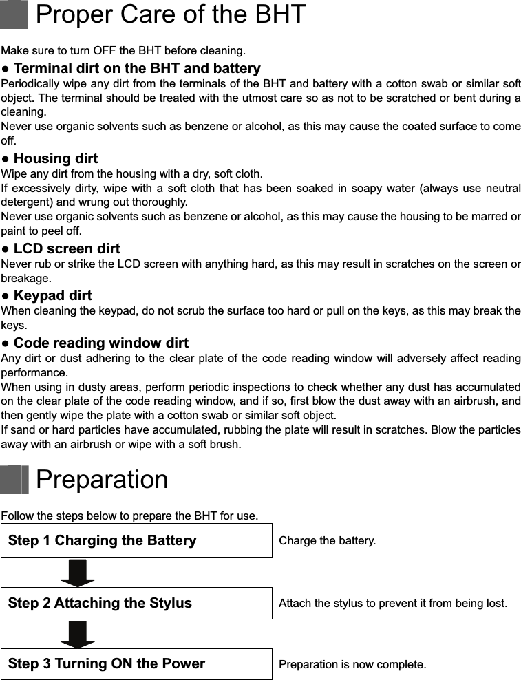     Proper Care of the BHT  Make sure to turn OFF the BHT before cleaning.   Terminal dirt on the BHT and battery   Periodically wipe any dirt from the terminals of the BHT and battery with a cotton swab or similar soft object. The terminal should be treated with the utmost care so as not to be scratched or bent during a cleaning.   Never use organic solvents such as benzene or alcohol, as this may cause the coated surface to come off.   Housing dirt Wipe any dirt from the housing with a dry, soft cloth. If  excessively dirty,  wipe with  a soft cloth  that  has  been  soaked in soapy  water  (always  use  neutral detergent) and wrung out thoroughly. Never use organic solvents such as benzene or alcohol, as this may cause the housing to be marred or paint to peel off.   LCD screen dirt Never rub or strike the LCD screen with anything hard, as this may result in scratches on the screen or breakage.   Keypad dirt When cleaning the keypad, do not scrub the surface too hard or pull on the keys, as this may break the keys.   Code reading window dirt Any dirt  or dust  adhering to  the  clear plate  of the  code reading  window will adversely affect reading performance. When using in dusty areas, perform periodic inspections to check whether any dust has accumulated on the clear plate of the code reading window, and if so, first blow the dust away with an airbrush, and then gently wipe the plate with a cotton swab or similar soft object. If sand or hard particles have accumulated, rubbing the plate will result in scratches. Blow the particles away with an airbrush or wipe with a soft brush.    Preparation  Follow the steps below to prepare the BHT for use. Step 1 Charging the Battery  Charge the battery.   Step 2 Attaching the Stylus  Attach the stylus to prevent it from being lost.   Step 3 Turning ON the Power    Preparation is now complete. 