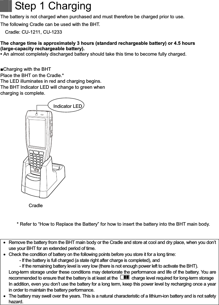    Step 1 Charging The battery is not charged when purchased and must therefore be charged prior to use. The following Cradle can be used with the BHT. Cradle: CU-1211, CU-1233  The charge time is approximately 3 hours (standard rechargeable battery) or 4.5 hours (large-capacity rechargeable battery). • An almost completely discharged battery should take this time to become fully charged.  !Charging with the BHT Place the BHT on the Cradle.* The LED illuminates in red and charging begins. The BHT Indicator LED will change to green when charging is complete.  * Refer to “How to Replace the Battery” for how to insert the battery into the BHT main body.      Remove the battery from the BHT main body or the Cradle and store at cool and dry place, when you don’t use your BHT for an extended period of time.    Check the condition of battery on the following points before you store it for a long time:   - If the battery is full charged (a state right after charge is completed), and   - If the remaining battery level is very low (there is not enough power left to activate the BHT). Long-term storage under these conditions may deteriorate the performance and life of the battery. You are recommended to ensure that the battery is at least at the    charge level required for long-term storage In addition, even you don’t use the battery for a long term, keep this power level by recharging once a year in order to maintain the battery performance.    The battery may swell over the years. This is a natural characteristic of a lithium-ion battery and is not safety hazard. Indicator LEDCradle 