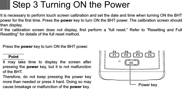     Step 3 Turning ON the Power It is necessary to perform touch screen calibration and set the date and time when turning ON the BHT power for the first time. Press the power key to turn ON the BHT power. The calibration screen should then display. If  the  calibration  screen  does  not  display,  first  perform  a  “full  reset.”  Refer  to  “Resetting  and  Full Resetting” for details of the full reset method. Press the power key to turn ON the BHT power. Point It  may  take  time  to  display  the  screen  after pressing the power key,  but it  is not  malfunction of the BHT. Therefore,  do  not  keep  pressing  the  power  key more than needed or press it hard. Doing so may cause breakage or malfunction of the power key.  Power key 