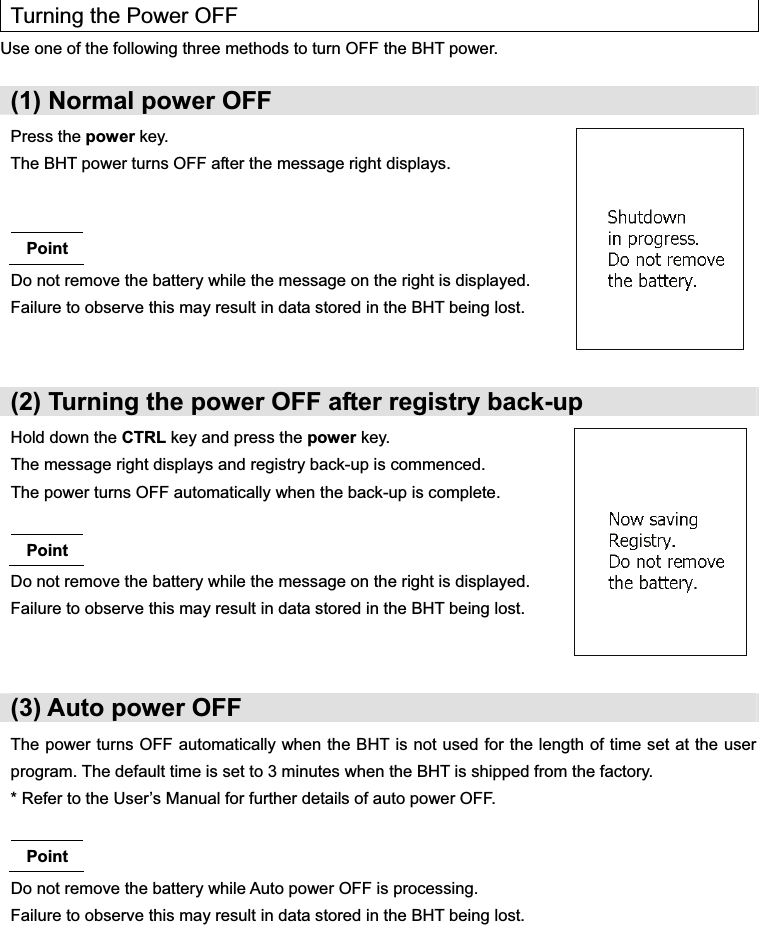   Turning the Power OFF Use one of the following three methods to turn OFF the BHT power.  (1) Normal power OFF Press the power key. The BHT power turns OFF after the message right displays.   Point Do not remove the battery while the message on the right is displayed. Failure to observe this may result in data stored in the BHT being lost.  (2) Turning the power OFF after registry back-up Hold down the CTRL key and press the power key. The message right displays and registry back-up is commenced. The power turns OFF automatically when the back-up is complete.  Point Do not remove the battery while the message on the right is displayed. Failure to observe this may result in data stored in the BHT being lost.   (3) Auto power OFF The power turns OFF automatically when the BHT is not used for the length of time set at the user program. The default time is set to 3 minutes when the BHT is shipped from the factory. * Refer to the User’s Manual for further details of auto power OFF.  Point Do not remove the battery while Auto power OFF is processing. Failure to observe this may result in data stored in the BHT being lost.  