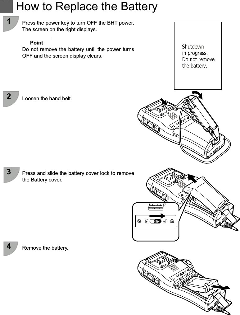    How to Replace the Battery  1  Press the power key to turn OFF the BHT power. The screen on the right displays.  Point Do not  remove the battery until the  power turns OFF and the screen display clears.      2  Loosen the hand belt.           3  Press and slide the battery cover lock to remove the Battery cover.          4  Remove the battery.           