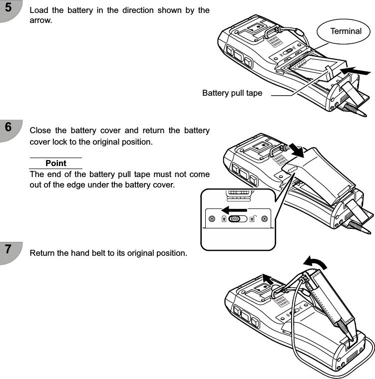  5  Load  the  battery  in  the  direction  shown  by  the arrow.          6  Close  the  battery  cover  and  return  the  battery cover lock to the original position.  Point The end of the battery pull tape must not  come out of the edge under the battery cover.      7  Return the hand belt to its original position.            Terminal Battery pull tape