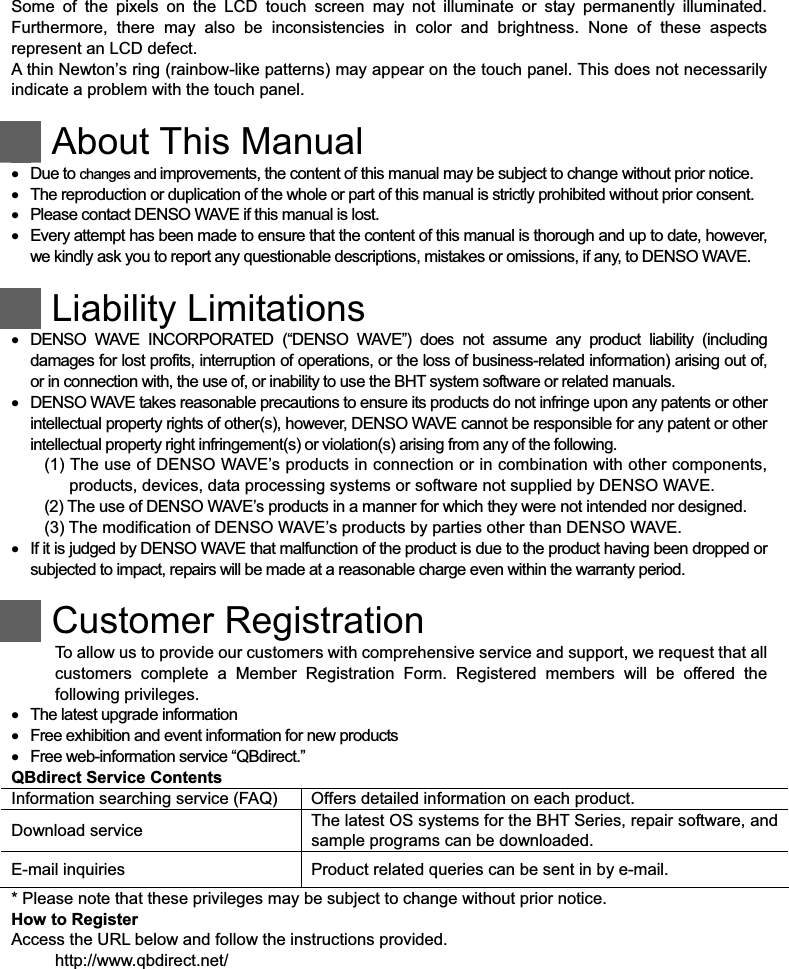  Some  of  the  pixels  on  the  LCD  touch  screen  may  not  illuminate  or  stay  permanently  illuminated. Furthermore,  there  may  also  be  inconsistencies  in  color  and  brightness.  None  of  these  aspects represent an LCD defect.   A thin Newton s ring (rainbow-like patterns) may appear on the touch panel. This does not necessarily indicate a problem with the touch panel.   About This Manual    Due to changes and improvements, the content of this manual may be subject to change without prior notice.    The reproduction or duplication of the whole or part of this manual is strictly prohibited without prior consent.    Please contact DENSO WAVE if this manual is lost.    Every attempt has been made to ensure that the content of this manual is thorough and up to date, however, we kindly ask you to report any questionable descriptions, mistakes or omissions, if any, to DENSO WAVE.   Liability Limitations    DENSO  WAVE  INCORPORATED  (“DENSO  WAVE”)  does  not  assume  any  product  liability  (including damages for lost profits, interruption of operations, or the loss of business-related information) arising out of, or in connection with, the use of, or inability to use the BHT system software or related manuals.    DENSO WAVE takes reasonable precautions to ensure its products do not infringe upon any patents or other intellectual property rights of other(s), however, DENSO WAVE cannot be responsible for any patent or other intellectual property right infringement(s) or violation(s) arising from any of the following. (1) The use of DENSO WAVE’s products in connection or in combination with other components, products, devices, data processing systems or software not supplied by DENSO WAVE. (2) The use of DENSO WAVE’s products in a manner for which they were not intended nor designed. (3) The modification of DENSO WAVE’s products by parties other than DENSO WAVE.    If it is judged by DENSO WAVE that malfunction of the product is due to the product having been dropped or subjected to impact, repairs will be made at a reasonable charge even within the warranty period.    Customer Registration To allow us to provide our customers with comprehensive service and support, we request that all customers  complete  a  Member  Registration  Form.  Registered  members  will  be  offered  the following privileges.    The latest upgrade information    Free exhibition and event information for new products    Free web-information service “QBdirect.” QBdirect Service Contents Information searching service (FAQ)  Offers detailed information on each product. Download service    The latest OS systems for the BHT Series, repair software, and sample programs can be downloaded. E-mail inquiries    Product related queries can be sent in by e-mail. * Please note that these privileges may be subject to change without prior notice. How to Register Access the URL below and follow the instructions provided. http://www.qbdirect.net/  