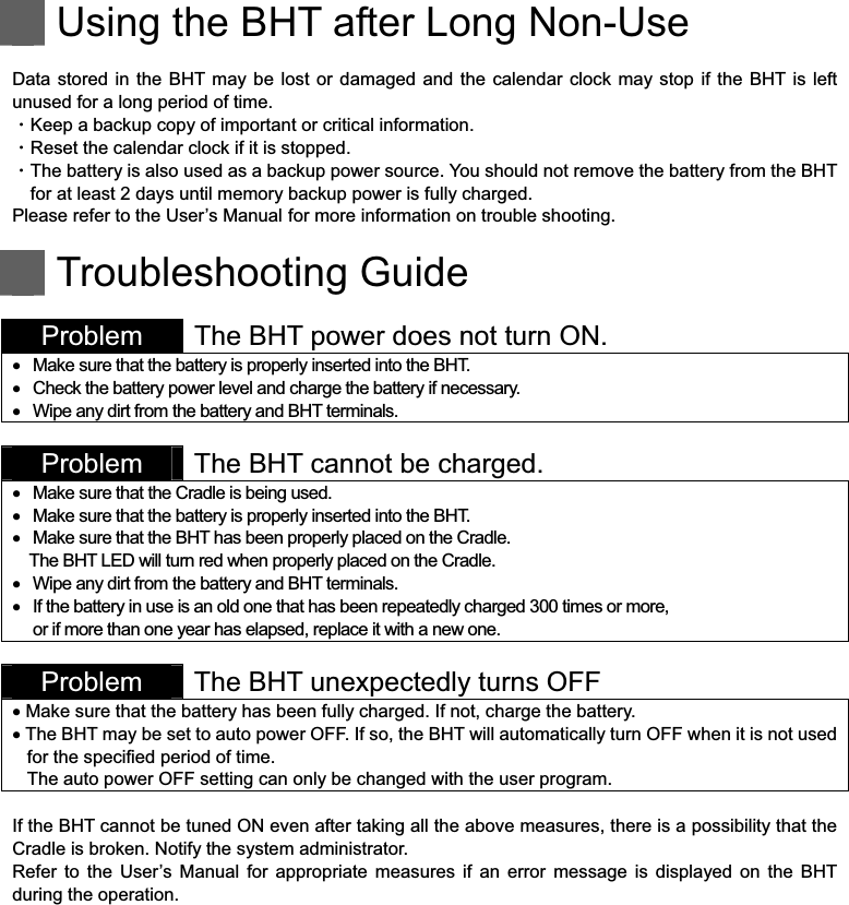    Using the BHT after Long Non-Use  Data stored in the BHT may be  lost  or damaged  and the  calendar  clock may  stop if the  BHT is  left unused for a long period of time. ȷKeep a backup copy of important or critical information. ȷReset the calendar clock if it is stopped. ȷThe battery is also used as a backup power source. You should not remove the battery from the BHT for at least 2 days until memory backup power is fully charged. Please refer to the User’s Manual for more information on trouble shooting.    Troubleshooting Guide  Problem  The BHT power does not turn ON.    Make sure that the battery is properly inserted into the BHT.    Check the battery power level and charge the battery if necessary.    Wipe any dirt from the battery and BHT terminals.   Problem  The BHT cannot be charged.    Make sure that the Cradle is being used.    Make sure that the battery is properly inserted into the BHT.    Make sure that the BHT has been properly placed on the Cradle. The BHT LED will turn red when properly placed on the Cradle.    Wipe any dirt from the battery and BHT terminals.    If the battery in use is an old one that has been repeatedly charged 300 times or more,   or if more than one year has elapsed, replace it with a new one.   Problem  The BHT unexpectedly turns OFF     Make sure that the battery has been fully charged. If not, charge the battery.   The BHT may be set to auto power OFF. If so, the BHT will automatically turn OFF when it is not used for the specified period of time.   The auto power OFF setting can only be changed with the user program.  If the BHT cannot be tuned ON even after taking all the above measures, there is a possibility that the Cradle is broken. Notify the system administrator. Refer  to  the  User’s  Manual  for  appropriate  measures  if  an  error  message  is  displayed  on  the  BHT during the operation.  