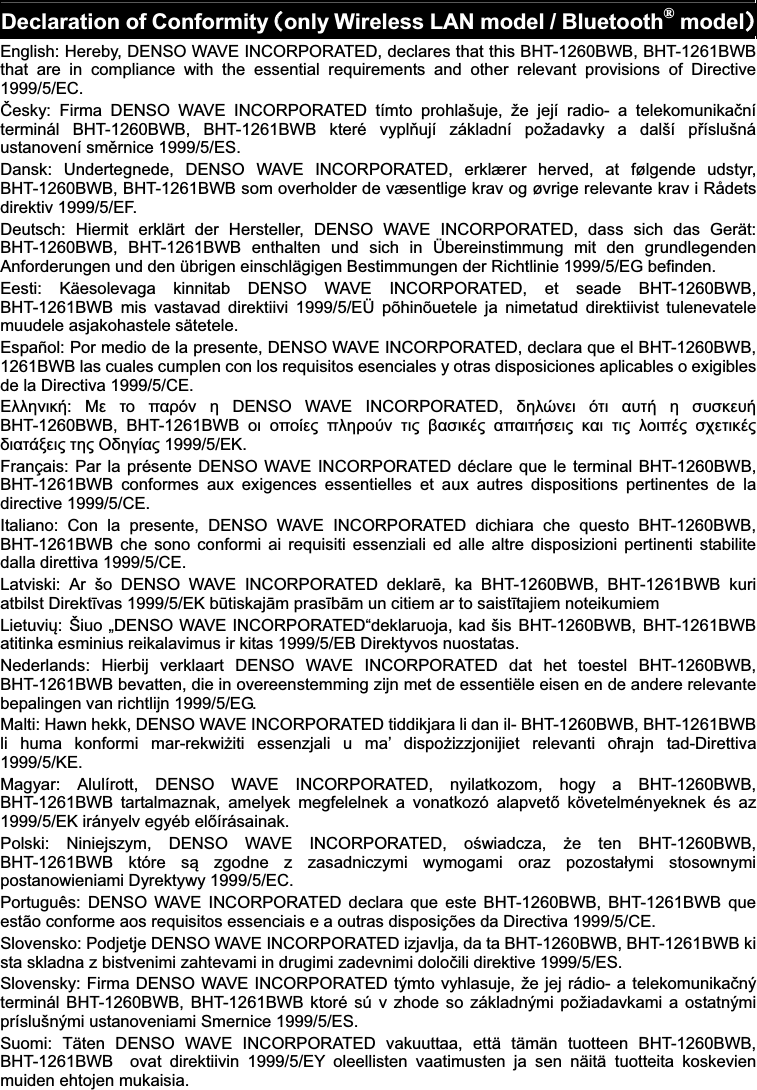   Declaration of ConformityᲢonly Wireless LAN model / Bluetooth® modelᲣEnglish: Hereby, DENSO WAVE INCORPORATED, declares that this BHT-1260BWB, BHT-1261BWB that  are  in  compliance  with  the  essential  requirements  and  other  relevant  provisions  of  Directive 1999/5/EC.  esky:  Firma  DENSO  WAVE  INCORPORATED  tímto  prohlašuje,  že  její  radio-  a  telekomunika!ní terminál  BHT-1260BWB,  BHT-1261BWB  které  vypl&quot;ují  základní  požadavky  a  další  p#íslušná ustanovení sm$rnice 1999/5/ES. Dansk:  Undertegnede,  DENSO  WAVE  INCORPORATED,  erklærer  herved,  at  følgende  udstyr, BHT-1260BWB, BHT-1261BWB som overholder de væsentlige krav og øvrige relevante krav i Rådets direktiv 1999/5/EF. Deutsch:  Hiermit  erklärt  der  Hersteller,  DENSO  WAVE  INCORPORATED,  dass  sich  das  Gerät: BHT-1260BWB,  BHT-1261BWB  enthalten  und  sich  in  Übereinstimmung  mit  den  grundlegenden Anforderungen und den übrigen einschlägigen Bestimmungen der Richtlinie 1999/5/EG befinden. Eesti:  Käesolevaga  kinnitab  DENSO  WAVE  INCORPORATED,  et  seade  BHT-1260BWB, BHT-1261BWB  mis  vastavad  direktiivi  1999/5/EÜ  põhinõuetele  ja  nimetatud  direktiivist  tulenevatele muudele asjakohastele sätetele. Español: Por medio de la presente, DENSO WAVE INCORPORATED, declara que el BHT-1260BWB, 1261BWB las cuales cumplen con los requisitos esenciales y otras disposiciones aplicables o exigibles de la Directiva 1999/5/CE. %&amp;&amp;&apos;()*+:  ,- ./ 0123( &apos;  DENSO  WAVE  INCORPORATED,  4&apos;&amp;5(-) 3.) 16.+ &apos; 767*-6+ BHT-1260BWB,  BHT-1261BWB  /) /0/8-9 0&amp;&apos;2/:( .)9 ;17)*&lt;9 101).+7-)9 *1) .)9 &amp;/)0&lt;9 7=-.)*&lt;9 4)1.&gt;?-)9 .&apos;9 @4&apos;A819 1999/5/%K. Français: Par la présente DENSO WAVE INCORPORATED déclare que le terminal BHT-1260BWB, BHT-1261BWB  conformes  aux  exigences  essentielles  et  aux  autres  dispositions  pertinentes  de  la directive 1999/5/CE. Italiano:  Con  la  presente,  DENSO  WAVE  INCORPORATED  dichiara  che  questo  BHT-1260BWB, BHT-1261BWB che  sono  conformi  ai  requisiti  essenziali  ed  alle  altre  disposizioni pertinenti  stabilite dalla direttiva 1999/5/CE. Latviski:  Ar  šo  DENSO  WAVE  INCORPORATED  deklarB,  ka  BHT-1260BWB,  BHT-1261BWB  kuri atbilst DirektCvas 1999/5/EK bDtiskajEm prasCbEm un citiem ar to saistCtajiem noteikumiem LietuviF:  Šiuo „DENSO WAVE INCORPORATED“deklaruoja, kad šis BHT-1260BWB,  BHT-1261BWB atitinka esminius reikalavimus ir kitas 1999/5/EB Direktyvos nuostatas. Nederlands:  Hierbij  verklaart  DENSO  WAVE  INCORPORATED  dat  het  toestel  BHT-1260BWB, BHT-1261BWB bevatten, die in overeenstemming zijn met de essentiële eisen en de andere relevante bepalingen van richtlijn 1999/5/EG. Malti: Hawn hekk, DENSO WAVE INCORPORATED tiddikjara li dan il- BHT-1260BWB, BHT-1261BWB li  huma  konformi  mar-rekwiGiti  essenzjali  u  ma’  dispoGizzjonijiet  relevanti  oHrajn  tad-Direttiva 1999/5/KE. Magyar:  Alulírott,  DENSO  WAVE  INCORPORATED,  nyilatkozom,  hogy  a  BHT-1260BWB, BHT-1261BWB  tartalmaznak,  amelyek  megfelelnek  a  vonatkozó  alapvetI  követelményeknek  és  az 1999/5/EK irányelv egyéb elIírásainak. Polski:  Niniejszym,  DENSO  WAVE  INCORPORATED,  oJwiadcza,  Ge  ten  BHT-1260BWB, BHT-1261BWB  które  sK  zgodne  z  zasadniczymi  wymogami  oraz  pozostaLymi  stosownymi postanowieniami Dyrektywy 1999/5/EC. Português:  DENSO  WAVE  INCORPORATED  declara  que  este  BHT-1260BWB, BHT-1261BWB  que estão conforme aos requisitos essenciais e a outras disposições da Directiva 1999/5/CE. Slovensko: Podjetje DENSO WAVE INCORPORATED izjavlja, da ta BHT-1260BWB, BHT-1261BWB ki sta skladna z bistvenimi zahtevami in drugimi zadevnimi dolo!ili direktive 1999/5/ES. Slovensky: Firma DENSO WAVE INCORPORATED týmto vyhlasuje, že jej rádio- a telekomunika!ný terminál BHT-1260BWB, BHT-1261BWB ktoré sú v zhode so základnými požiadavkami a ostatnými príslušnými ustanoveniami Smernice 1999/5/ES. Suomi:  Täten  DENSO  WAVE  INCORPORATED  vakuuttaa,  että  tämän  tuotteen  BHT-1260BWB, BHT-1261BWB    ovat  direktiivin  1999/5/EY  oleellisten  vaatimusten  ja  sen  näitä  tuotteita  koskevien muiden ehtojen mukaisia. 