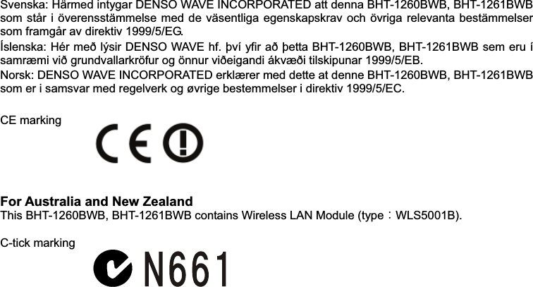  Svenska: Härmed intygar DENSO WAVE INCORPORATED att denna BHT-1260BWB, BHT-1261BWB som står i överensstämmelse med de väsentliga egenskapskrav och övriga relevanta bestämmelser som framgår av direktiv 1999/5/EG. Íslenska: Hér með lýsir DENSO WAVE hf. því yfir að þetta BHT-1260BWB, BHT-1261BWB sem eru í samræmi við grundvallarkröfur og önnur viðeigandi ákvæði tilskipunar 1999/5/EB. Norsk: DENSO WAVE INCORPORATED erklærer med dette at denne BHT-1260BWB, BHT-1261BWB som er i samsvar med regelverk og øvrige bestemmelser i direktiv 1999/5/EC.   CE marking    For Australia and New Zealand This BHT-1260BWB, BHT-1261BWB contains Wireless LAN Module (typeᲴWLS5001B).  C-tick marking   