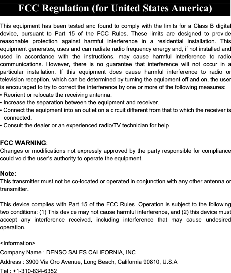 FCC Regulation (for United States America)  This equipment has been tested and found to comply with the limits for a Class B digital device,  pursuant  to  Part  15  of  the  FCC  Rules.  These  limits  are  designed  to  provide reasonable  protection  against  harmful  interference  in  a  residential  installation.  This equipment generates, uses and can radiate radio frequency energy and, if not installed and used  in  accordance  with  the  instructions,  may  cause  harmful  interference  to  radio communications.  However,  there  is  no  guarantee  that  interference  will  not  occur  in  a particular  installation.  If  this  equipment  does  cause  harmful  interference  to  radio  or television reception, which can be determined by turning the equipment off and on, the user is encouraged to try to correct the interference by one or more of the following measures: • Reorient or relocate the receiving antenna. • Increase the separation between the equipment and receiver.   • Connect the equipment into an outlet on a circuit different from that to which the receiver is connected. • Consult the dealer or an experienced radio/TV technician for help.  FCC WARNING: Changes or modifications not expressly approved by the party responsible for compliance could void the user’s authority to operate the equipment.  Note: This transmitter must not be co-located or operated in conjunction with any other antenna or transmitter.  This device complies with Part 15 of the FCC Rules. Operation is subject to the following two conditions: (1) This device may not cause harmful interference, and (2) this device must accept  any  interference  received,  including  interference  that  may  cause  undesired operation.  &lt;Information&gt; Company Name : DENSO SALES CALIFORNIA, INC. Address : 3900 Via Oro Avenue, Long Beach, California 90810, U.S.A Tel : +1-310-834-6352       