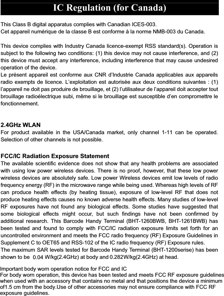  IC Regulation (for Canada)  This Class B digital apparatus complies with Canadian ICES-003. Cet appareil numérique de la classe B est conforme à la norme NMB-003 du Canada.  This device complies with Industry Canada licence-exempt RSS standard(s). Operation is subject to the following two conditions: (1) this device may not cause interference, and (2) this device must accept any interference, including interference that may cause undesired operation of the device. Le présent appareil est conforme aux CNR dMIndustrie Canada applicables aux appareils radio exempts de licence. LMexploitation est autorisée aux deux conditions suivantes : (1) lMappareil ne doit pas produire de brouillage, et (2) lMutilisateur de lMappareil doit accepter tout brouillage radioélectrique subi, même si le brouillage est susceptible dMen compromettre le fonctionnement.   2.4GHz WLAN For  product  available  in  the  USA/Canada  market,  only  channel  1-11  can  be  operated. Selection of other channels is not possible.  FCC/IC Radiation Exposure Statement The available scientific evidence does not show that any health problems are associated with using low power wireless devices. There is no proof, however, that these low power wireless devices are absolutely safe. Low power Wireless devices emit low levels of radio frequency energy (RF) in the microwave range while being used. Whereas high levels of RF can  produce  health  effects  (by  heating  tissue),  exposure  of  low-level  RF  that  does  not produce heating effects causes no known adverse health effects. Many studies of low-level RF  exposures  have not  found  any  biological  effects.  Some  studies  have  suggested that some  biological  effects  might  occur,  but  such  findings  have  not  been  confirmed  by additional  research.  This  Barcode  Handy Terminal  (BHT-1260BWB,  BHT-1261BWB)  has been  tested  and  found  to  comply  with  FCC/IC  radiation  exposure  limits  set  forth  for  an uncontrolled environment and meets the FCC radio frequency (RF) Exposure Guidelines in Supplement C to OET65 and RSS-102 of the IC radio frequency (RF) Exposure rules.   The maximum SAR levels tested for Barcode Handy Terminal (BHT-1200serise) has been shown to be 0.029W/kg(2.4GHz) at body and 0.181W/kg(2.4GHz) at head.    ! &quot; !#$#%&amp;&apos;()*+,*-.(/0-1(),-(&apos;2)+*3(,-,(*342-5()-677-+,/-%76()-.(/0-1(),-(&apos;2)+*3(,8-*93:-/2;342-9+:-.22,-*2:*2/-+,/-&amp;22*:-677-&lt;6-2=&apos;(:&gt;)2-?&gt;3/2@3,2:-192,-&gt;:2/-13*9-+,-+442::()0-*9+*-4(,*+3,:-,(-&amp;2*+@-+,/-*9+*-&apos;(:3*3(,:-*92-/2;342-+-&amp;3,3&amp;&gt;&amp;-(5A!B-4&amp;-5)(&amp;-*92-.(/0!C:2-(5-(*92)-+442::()32:-&amp;+0-,(*-2,:&gt;)2-4(&amp;&apos;@3+,42-13*9-677-&lt;6-2=&apos;(:&gt;)2-?&gt;3/2@3,2:!