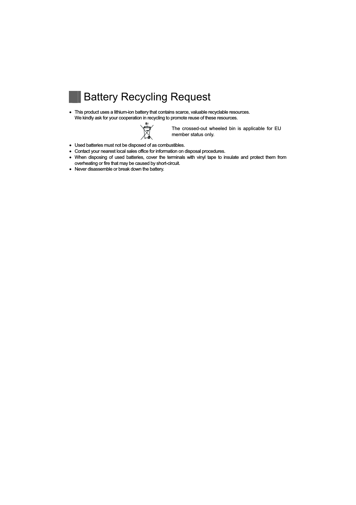   Battery Recycling Request     This product uses a lithium-ion battery that contains scarce, valuable recyclable resources.   We kindly ask for your cooperation in recycling to promote reuse of these resources. The  crossed-out  wheeled  bin  is applicable  for  EU member status only.    Used batteries must not be disposed of as combustibles.    Contact your nearest local sales office for information on disposal procedures.    When disposing of used batteries, cover the  terminals with vinyl tape to insulate and protect them from overheating or fire that may be caused by short-circuit.    Never disassemble or break down the battery. 