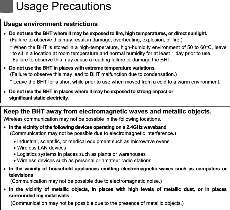    Usage Precautions   Usage environment restrictions   Do not use the BHT where it may be exposed to fire, high temperatures, or direct sunlight. (Failure to observe this may result in damage, overheating, explosion, or fire.) * When the BHT is stored in a high-temperature, high-humidity environment of 50 to 60!C, leave to sit in a location at room temperature and normal humidity for at least 1 day prior to use. Failure to observe this may cause a reading failure or damage the BHT.     Do not use the BHT in places with extreme temperature variations. (Failure to observe this may lead to BHT malfunction due to condensation.) * Leave the BHT for a short while prior to use when moved from a cold to a warm environment.   Do not use the BHT in places where it may be exposed to strong impact or   significant static electricity.  Keep the BHT away from electromagnetic waves and metallic objects. Wireless communication may not be possible in the following locations.   In the vicinity of the following devices operating on a 2.4GHz waveband (Communication may not be possible due to electromagnetic interference.)   Industrial, scientific, or medical equipment such as microwave ovens   Wireless LAN devices   Logistics systems in places such as plants or warehouses   Wireless devices such as personal or amateur radio stations   In  the  vicinity  of  household  appliances  emitting  electromagnetic  waves  such  as  computers  or televisions (Communication may not be possible due to electromagnetic noise.)   In  the  vicinity  of  metallic  objects,  in  places  with  high  levels  of  metallic  dust,  or  in  places surrounded my metal walls (Communication may not be possible due to the presence of metallic objects.)  