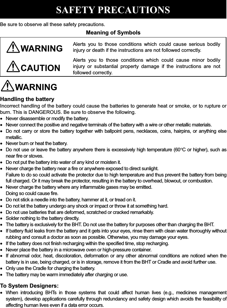  SAFETY PRECAUTIONS Be sure to observe all these safety precautions. Meaning of Symbols WARNING Alerts  you  to  those  conditions  which  could  cause  serious  bodily injury or death if the instructions are not followed correctly. CAUTION Alerts  you  to  those  conditions  which  could  cause  minor  bodily injury  or  substantial  property  damage  if  the  instructions  are  not followed correctly. WARNING Handling the battery Incorrect handling of the battery could cause the batteries to generate heat or smoke, or to rupture or burn. This is DANGEROUS. Be sure to observe the following.    Never disassemble or modify the battery.    Never connect the positive and negative terminals of the battery with a wire or other metallic materials.    Do not carry or store  the battery  together  with ballpoint pens, necklaces, coins,  hairpins,  or anything else metallic.    Never burn or heat the battery.    Do not use or leave the battery anywhere there is excessively high temperature (60!C or higher), such as near fire or stoves.    Do not put the battery into water of any kind or moisten it.    Never charge the battery near a fire or anywhere exposed to direct sunlight. Failure to do so could activate the protector due to high temperature and thus prevent the battery from being full charged. Or it may break the protector, resulting in the battery to overhead, blowout, or combustion.    Never charge the battery where any inflammable gases may be emitted. Doing so could cause fire.    Do not stick a needle into the battery, hammer at it, or tread on it.    Do not let the battery undergo any shock or impact or throw it at something hard.    Do not use batteries that are deformed, scratched or cracked remarkably.    Solder nothing to the battery directly.    The battery is exclusively for the BHT. Do not use the battery for purposes other than charging the BHT.    If battery fluid leaks from the battery and it gets into your eyes, rinse them with clean water thoroughly without rubbing and consult a doctor as soon as possible. Otherwise, you may damage your eyes.    If the battery does not finish recharging within the specified time, stop recharging.    Never place the battery in a microwave oven or high-pressure container.    If abnormal odor, heat, discoloration, deformation or any other abnormal conditions are noticed when the battery is in use, being charged, or is in storage, remove it from the BHT or Cradle and avoid further use.    Only use the Cradle for charging the battery.    The battery may be warm immediately after charging or use. To System Designers:    When  introducing  BHTs  in  those  systems  that  could  affect  human  lives  (e.g.,  medicines  management system), develop applications carefully through redundancy and safety design which avoids the feasibility of affecting human lives even if a data error occurs.  