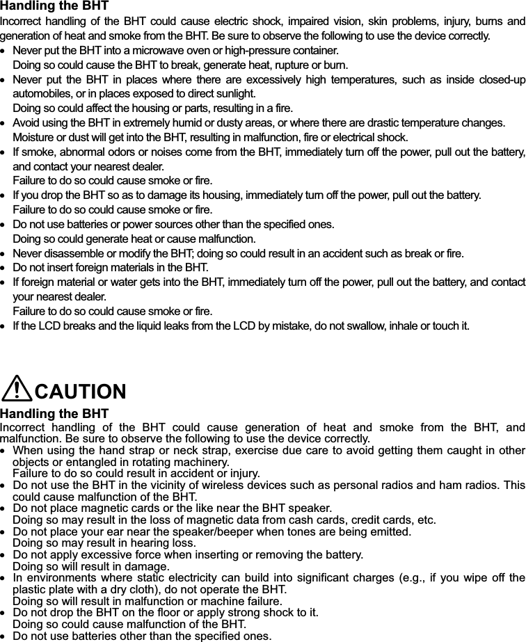  Handling the BHT   Incorrect  handling  of the  BHT  could  cause electric  shock,  impaired  vision,  skin  problems,  injury,  burns and generation of heat and smoke from the BHT. Be sure to observe the following to use the device correctly.    Never put the BHT into a microwave oven or high-pressure container. Doing so could cause the BHT to break, generate heat, rupture or burn.    Never  put  the  BHT  in  places  where  there  are  excessively  high  temperatures,  such  as  inside  closed-up automobiles, or in places exposed to direct sunlight. Doing so could affect the housing or parts, resulting in a fire.    Avoid using the BHT in extremely humid or dusty areas, or where there are drastic temperature changes. Moisture or dust will get into the BHT, resulting in malfunction, fire or electrical shock.    If smoke, abnormal odors or noises come from the BHT, immediately turn off the power, pull out the battery, and contact your nearest dealer. Failure to do so could cause smoke or fire.    If you drop the BHT so as to damage its housing, immediately turn off the power, pull out the battery. Failure to do so could cause smoke or fire.    Do not use batteries or power sources other than the specified ones. Doing so could generate heat or cause malfunction.    Never disassemble or modify the BHT; doing so could result in an accident such as break or fire.    Do not insert foreign materials in the BHT.    If foreign material or water gets into the BHT, immediately turn off the power, pull out the battery, and contact your nearest dealer. Failure to do so could cause smoke or fire.    If the LCD breaks and the liquid leaks from the LCD by mistake, do not swallow, inhale or touch it.    CAUTION Handling the BHT Incorrect  handling  of  the  BHT  could  cause  generation  of  heat  and  smoke  from  the  BHT,  and malfunction. Be sure to observe the following to use the device correctly.    When using the hand strap or neck strap, exercise due care to avoid getting them caught in other objects or entangled in rotating machinery. Failure to do so could result in accident or injury.    Do not use the BHT in the vicinity of wireless devices such as personal radios and ham radios. This could cause malfunction of the BHT.    Do not place magnetic cards or the like near the BHT speaker. Doing so may result in the loss of magnetic data from cash cards, credit cards, etc.    Do not place your ear near the speaker/beeper when tones are being emitted.   Doing so may result in hearing loss.    Do not apply excessive force when inserting or removing the battery. Doing so will result in damage.    In environments  where  static electricity  can build into  significant  charges (e.g., if you  wipe  off the plastic plate with a dry cloth), do not operate the BHT. Doing so will result in malfunction or machine failure.    Do not drop the BHT on the floor or apply strong shock to it.   Doing so could cause malfunction of the BHT.      Do not use batteries other than the specified ones. 