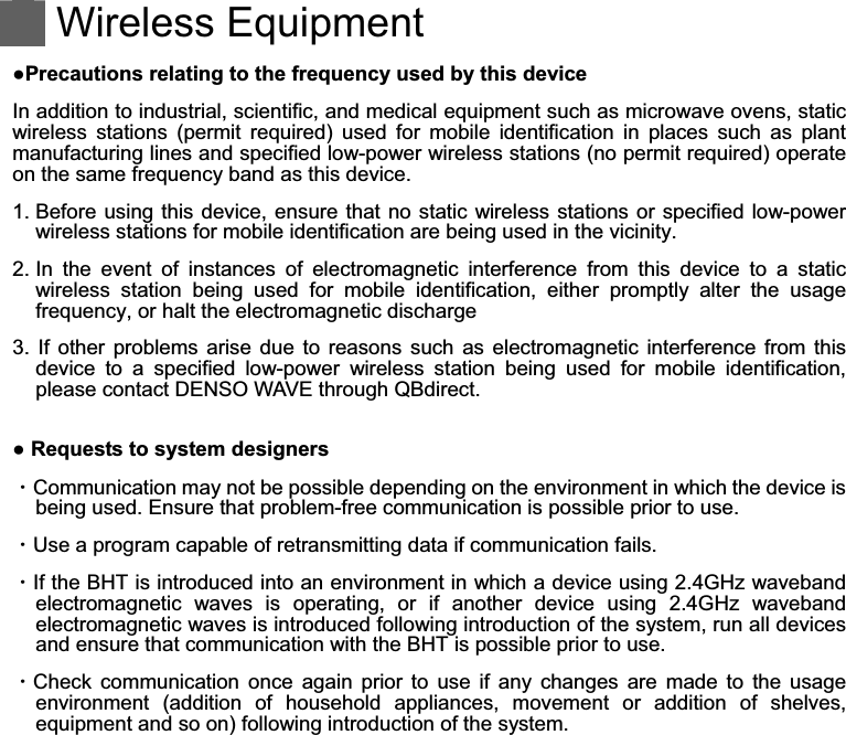    Wireless Equipment  Precautions relating to the frequency used by this device In addition to industrial, scientific, and medical equipment such as microwave ovens, static wireless  stations  (permit  required)  used  for  mobile  identification  in  places  such  as  plant manufacturing lines and specified low-power wireless stations (no permit required) operate on the same frequency band as this device. 1. Before using this device, ensure that no  static wireless stations or specified low-power wireless stations for mobile identification are being used in the vicinity. 2. In  the  event  of  instances  of  electromagnetic  interference  from  this  device  to  a  static wireless  station  being  used  for  mobile  identification,  either  promptly  alter  the  usage frequency, or halt the electromagnetic discharge 3.  If  other  problems  arise  due  to  reasons  such  as  electromagnetic  interference  from  this device  to  a  specified  low-power  wireless  station  being  used  for  mobile  identification, please contact DENSO WAVE through QBdirect.   Requests to system designers ȷCommunication may not be possible depending on the environment in which the device is being used. Ensure that problem-free communication is possible prior to use. ȷUse a program capable of retransmitting data if communication fails. ȷIf the BHT is introduced into an environment in which a device using 2.4GHz waveband electromagnetic  waves  is  operating,  or  if  another  device  using  2.4GHz  waveband electromagnetic waves is introduced following introduction of the system, run all devices and ensure that communication with the BHT is possible prior to use. ȷCheck  communication  once  again  prior  to  use  if  any  changes  are  made  to  the  usage environment  (addition  of  household  appliances,  movement  or  addition  of  shelves, equipment and so on) following introduction of the system. 