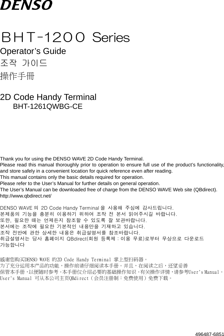    ＢＨＴ-12００  Series Operator’s Guide 조작  가이드 操作手冊  2D Code Handy Terminal BHT-1261QWBG-CE      Thank you for using the DENSO WAVE 2D Code Handy Terminal. Please read this manual thoroughly prior to operation to ensure full use of the product’s functionality, and store safely in a convenient location for quick reference even after reading. This manual contains only the basic details required for operation. Please refer to the User’s Manual for further details on general operation. The User’s Manual can be downloaded free of charge from the DENSO WAVE Web site (QBdirect). http://www.qbdirect.net/  DENSO WAVE 의  2D Code Handy Terminal 을  사용해  주심에  감사드립니다. 본제품의  기능을  충분히  이용하기  위하여  조작  전  본서  읽어주시길  바랍니다. 또한,  필요한  때는  언제든지  참조할  수  있도록  잘  보관바랍니다. 본서에는  조작에  필요한  기본적인  내용만을  기재하고  있습니다. 조작  전반에  관한  상세한  내용은  취급설명서를  참조바랍니다. 취급설명서는  당사  홈페이지  QBdirect(회원  등록제：이용  무료)로부터  무상으로  다운로드   가능합니다  感谢您购买DENSO WAVE 的2D Code Handy Terminal 掌上型扫码器。 为了充分运用本产品的功能，操作前请仔细阅读本手册。并且，在阅读之后，还望妥善 保管本手册，以便随时参考。本手册仅介绍必要的基础操作知识。有关操作详情， 参考User&apos;s Manual。 请User&apos;s Manual 可从本公司主页QBdirect（会员注册制：免费使用）免费下载。   496487-6851 