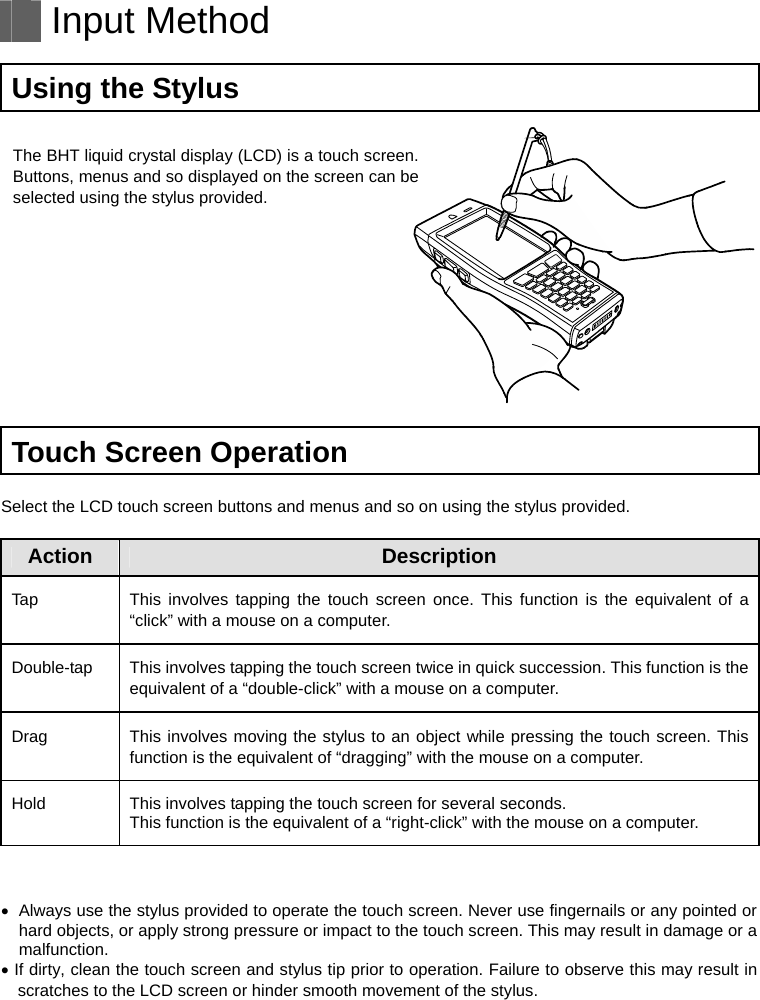   Input Method  Using the Stylus  The BHT liquid crystal display (LCD) is a touch screen. Buttons, menus and so displayed on the screen can be selected using the stylus provided.     Touch Screen Operation  Select the LCD touch screen buttons and menus and so on using the stylus provided.  Action Description Tap  This involves tapping the touch screen once. This function is the equivalent of a “click” with a mouse on a computer. Double-tap  This involves tapping the touch screen twice in quick succession. This function is the equivalent of a “double-click” with a mouse on a computer. Drag  This involves moving the stylus to an object while pressing the touch screen. This function is the equivalent of “dragging” with the mouse on a computer. Hold This involves tapping the touch screen for several seconds. This function is the equivalent of a “right-click” with the mouse on a computer.     Always use the stylus provided to operate the touch screen. Never use fingernails or any pointed or hard objects, or apply strong pressure or impact to the touch screen. This may result in damage or a malfunction.  If dirty, clean the touch screen and stylus tip prior to operation. Failure to observe this may result in scratches to the LCD screen or hinder smooth movement of the stylus.   