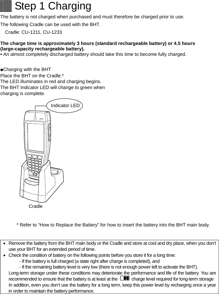   Step 1 Charging The battery is not charged when purchased and must therefore be charged prior to use. The following Cradle can be used with the BHT. Cradle: CU-1211, CU-1233  The charge time is approximately 3 hours (standard rechargeable battery) or 4.5 hours (large-capacity rechargeable battery). • An almost completely discharged battery should take this time to become fully charged.  ■Charging with the BHT Place the BHT on the Cradle.* The LED illuminates in red and charging begins. The BHT Indicator LED will change to green when charging is complete.  Indicator LEDCradle  * Refer to “How to Replace the Battery” for how to insert the battery into the BHT main body.     Remove the battery from the BHT main body or the Cradle and store at cool and dry place, when you don’t use your BHT for an extended period of time.   Check the condition of battery on the following points before you store it for a long time:   - If the battery is full charged (a state right after charge is completed), and   - If the remaining battery level is very low (there is not enough power left to activate the BHT). Long-term storage under these conditions may deteriorate the performance and life of the battery. You are recommended to ensure that the battery is at least at the    charge level required for long-term storage In addition, even you don’t use the battery for a long term, keep this power level by recharging once a year in order to maintain the battery performance.   