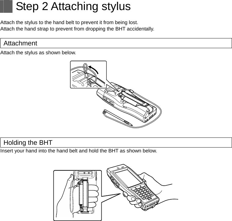   Step 2 Attaching stylus  Attach the stylus to the hand belt to prevent it from being lost. Attach the hand strap to prevent from dropping the BHT accidentally.    Attachment Attach the stylus as shown below.   Holding the BHT Insert your hand into the hand belt and hold the BHT as shown below.     