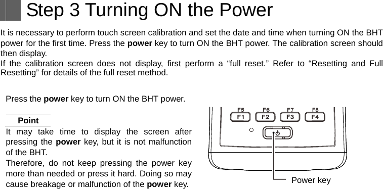    Step 3 Turning ON the Power It is necessary to perform touch screen calibration and set the date and time when turning ON the BHT power for the first time. Press the power key to turn ON the BHT power. The calibration screen should then display. If the calibration screen does not display, first perform a “full reset.” Refer to “Resetting and Full Resetting” for details of the full reset method.  Press the power key to turn ON the BHT power. Point It may take time to display the screen after pressing the power key, but it is not malfunction of the BHT. Therefore, do not keep pressing the power key more than needed or press it hard. Doing so may cause breakage or malfunction of the power key.   Power key   