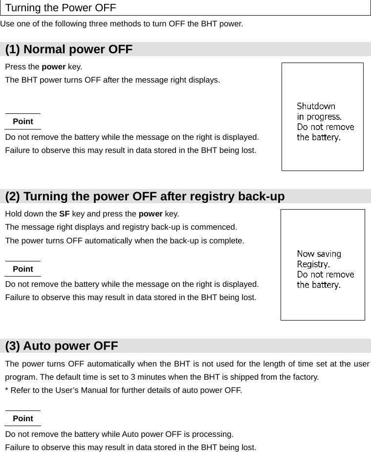  Turning the Power OFF Use one of the following three methods to turn OFF the BHT power.  (1) Normal power OFF Press the power key. The BHT power turns OFF after the message right displays.   Point Do not remove the battery while the message on the right is displayed. Failure to observe this may result in data stored in the BHT being lost.  (2) Turning the power OFF after registry back-up Hold down the SF key and press the power key. The message right displays and registry back-up is commenced. The power turns OFF automatically when the back-up is complete.  Point Do not remove the battery while the message on the right is displayed. Failure to observe this may result in data stored in the BHT being lost.   (3) Auto power OFF The power turns OFF automatically when the BHT is not used for the length of time set at the user program. The default time is set to 3 minutes when the BHT is shipped from the factory. * Refer to the User’s Manual for further details of auto power OFF.  Point Do not remove the battery while Auto power OFF is processing. Failure to observe this may result in data stored in the BHT being lost.        