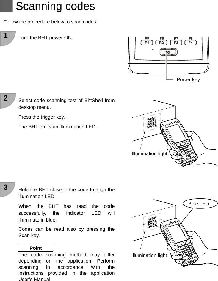   Scanning codes  Follow the procedure below to scan codes.  1  Turn the BHT power ON.          2  Select code scanning test of BhtShell from desktop menu.   Press the trigger key. The BHT emits an illumination LED.          3  Hold the BHT close to the code to align the illumination LED. When the BHT has read the code successfully, the indicator LED will illuminate in blue. Codes can be read also by pressing the Scan key.  Point The code scanning method may differ depending on the application. Perform scanning in accordance with the instructions provided in the application User’s Manual.    Power key Illumination light Blue LED Illumination light  