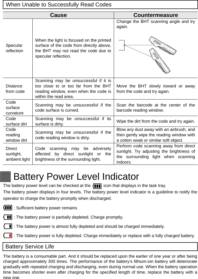  When Unable to Successfully Read Codes  Cause  Countermeasure Specular reflection When the light is focused on the printed surface of the code from directly above, the BHT may not read the code due to specular reflection. Change the BHT scanning angle and try again.          Distance from code Scanning may be unsuccessful if it is too close to or too far from the BHT reading window, even when the code is within the read area.   Move the BHT slowly toward or away from the code and try again. Code surface curvature Scanning may be unsuccessful if the code surface is curved. Scan the barcode at the center of the barcode reading window. Code surface dirt Scanning may be unsuccessful if its surface is dirty.  Wipe the dirt from the code and try again. Code reading window dirt Scanning may be unsuccessful if the code reading window is dirty. Blow any dust away with an airbrush, and then gently wipe the reading window with a cotton swab or similar soft object. Direct sunlight, ambient light Code scanning may be adversely affected by direct sunlight or the brightness of the surrounding light. Perform code scanning away from direct sunlight. Try adjusting the brightness of the surrounding light when scanning indoors. ++     Battery Power Level Indicator The battery power level can be checked at the            icon that displays in the task tray.   The battery power displays in four levels. The battery power level indicator is a guideline to notify the operator to charge the battery promptly when discharged. : Sufficient battery power remains : The battery power is partially depleted. Charge promptly. : The battery power is almost fully depleted and should be charged immediately. : The battery power is fully depleted. Charge immediately or replace with a fully charged battery. Battery Service Life The battery is a consumable part. And it should be replaced upon the earlier of one year or after being charged approximately 300 times. The performance of the battery’s lithium-ion battery will deteriorate gradually with repeated charging and discharging, even during normal use. When the battery operation time becomes shorter even after charging for the specified length of time, replace the battery with a new one.  